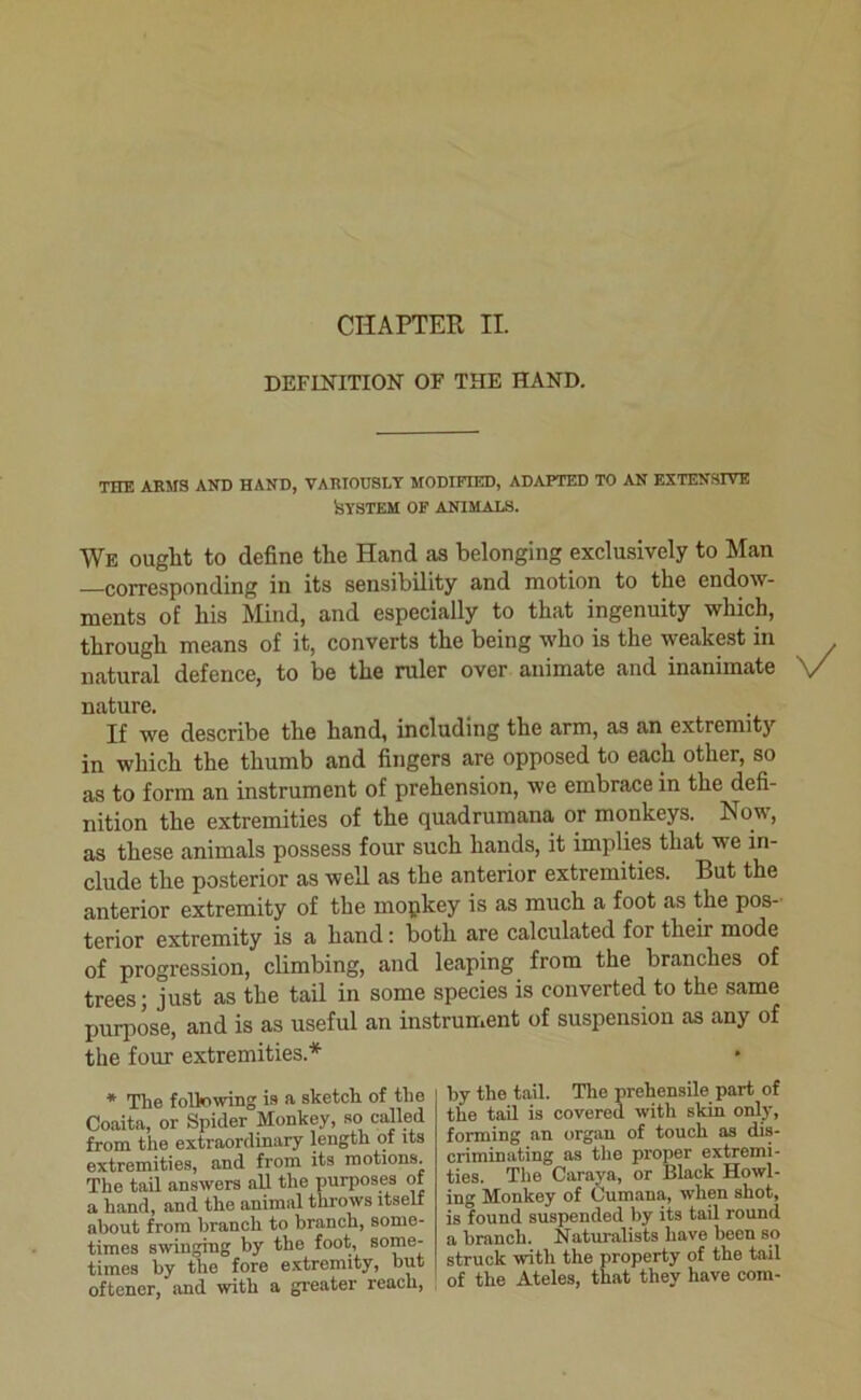 DEFINITION OF THE HAND. THE ARMS AND HAND, VARIOUSLY MODIFIED, ADAPTED TO AN EXTENSIVE ijYSTEM OF ANIMALS. We ought to define the Hand as belonging exclusively to Man —corresponding in its sensibility and motion to the endow- ments of his Mind, and especially to that ingenuity which, through means of it, converts the being who is the weakest in natural defence, to be the ruler over animate and inanimate If we describe the hand, including the arm, as an extremit}’’ in which the thumb and fingers are opposed to each other, so as to form an instrument of prehension, we embrace in the defi- nition the extremities of the quadrumana, or monkeys. Now, as these animals possess four such hands, it implies that we in- clude the posterior as well as the anterior extremities. But the anterior extremity of the mopkey is as much a foot as the pos- terior extremity is a hand: both are calculated for their mode of progression, climbing, and leaping from the branches of trees; just as the tail in some species is converted to the same purpose, and is as useful an instrument of suspension as any of the four extremities.* nature. Coaita, or Spider Monkey, so called from the extraordinary length of its extremities, and from its motions. The tail answers all the purposes of a hand, and the animal throws itself about from branch to branch, some- times swinging by the foot, times by the fore extremity, but oftener, and with a greater reach. * The following is a sketch of the by the tail. The prehensile part of the tail is covered with skin only, forming an organ of touch as dis- criminating as the proper extremi- ties. The Caraya, or Black Howl- ing Monkey of Cumana, when shot, is found suspended by its tail round a branch. Naturalists have been so struck with the property of the tail of the Ateles, that they have com-