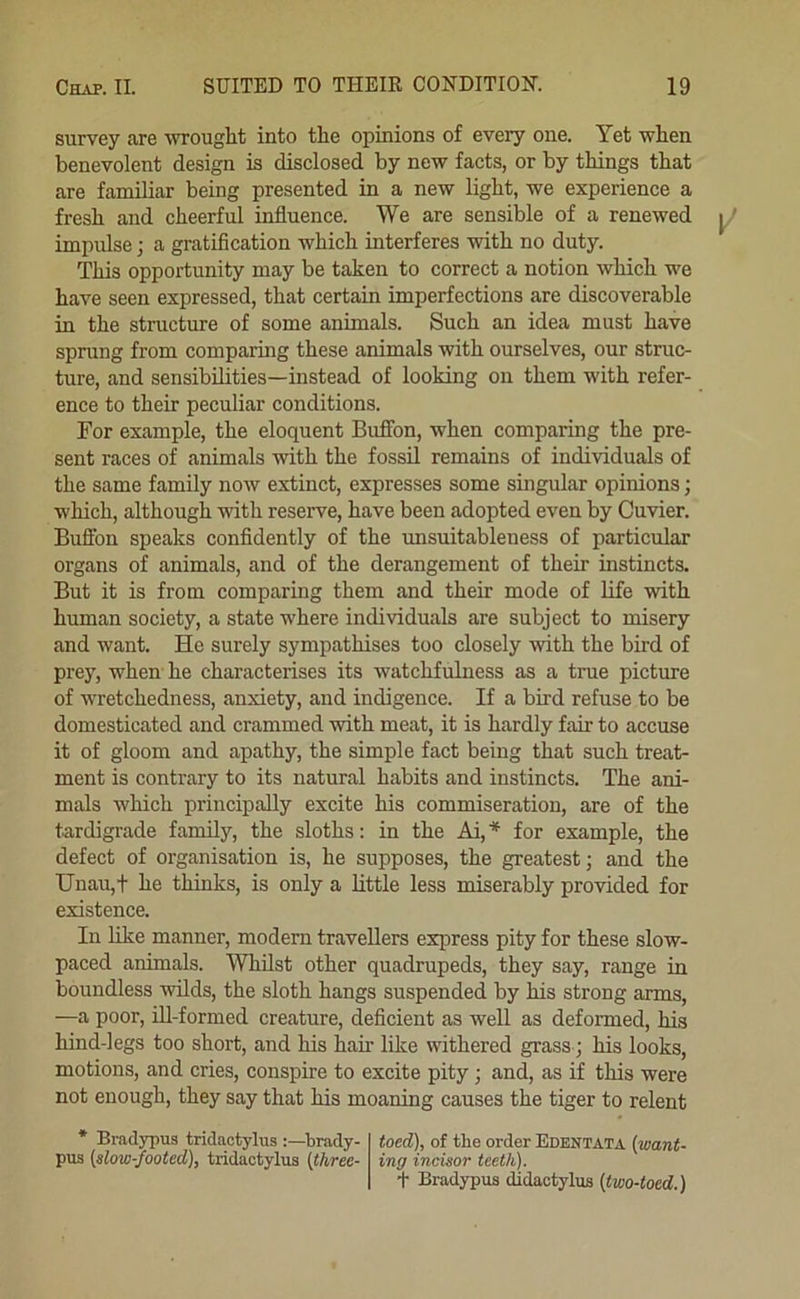 survey are wrought into the opinions of every one. Yet when benevolent design is disclosed by new facts, or by things that are familiar being presented in a new light, we experience a fresh and cheerful influence. We are sensible of a renewed impulse; a gratification which interferes with no duty. This opportunity may be taken to correct a notion which we have seen expressed, that certain imperfections are discoverable in the structure of some animals. Such an idea must have sprung from comparing these animals with ourselves, our struc- ture, and sensibilities—instead of looking on them with refer- ence to their peculiar conditions. For example, the eloquent Buffon, when comparing the pre- sent races of animals with the fossil remains of individuals of the same family now extinct, expresses some singular opinions; which, although with reserve, have been adopted even by Cuvier. Buffon speaks confidently of the imsuitableness of particular organs of animals, and of the derangement of their instincts. But it is from comparing them and their mode of life with human society, a state where individuals are subject to misery and want. He surely sympathises too closely with the bird of prey, when he characterises its watchfulness as a true picture of wretchedness, anxiety, and indigence. If a bird refuse to be domesticated and crammed with meat, it is hardly fair to accuse it of gloom and apathy, the simple fact being that such treat- ment is contrary to its natural habits and instincts. The ani- mals which principally excite his commiseration, are of the tardigrade family, the sloths; in the Ai, * for example, the defect of organisation is, he supposes, the greatest; and the Unau,+ he thinks, is only a little less miserably provided for existence. In like manner, modern travellers express pity for these slow- paced animals. AVhilst other quadrupeds, they say, range in boundless wilds, the sloth hangs suspended by kis strong arms, —a poor, ill-formed creature, deficient as well as defonned, his hind-legs too short, and his hair like withered grass; his looks, motions, and cries, conspire to excite pity; and, as if this were not enough, they say that his moaning causes the tiger to relent * Bradypus tridactylus brady- toed), of tbe order Edentata (want- pus (slow-footed), tridactylus (three- ing incisor teeth). t Bradypus didactylus (two-toed.)