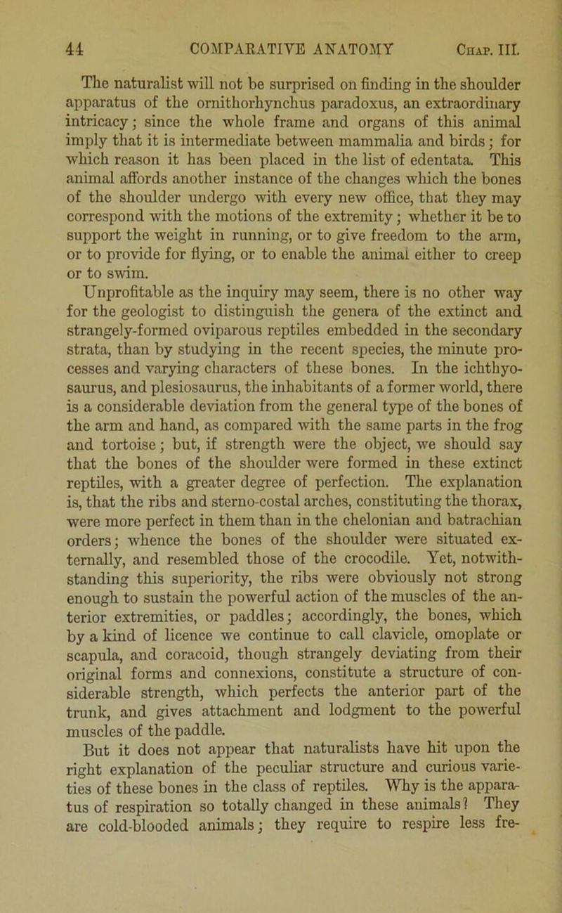 The naturalist will not be surprised on finding in the shoulder apparatus of the ornithorhynchus paradoxus, an extraordinary intricacy; since the whole frame and organs of this animal imply that it is intermediate between mammalia and birds; for which reason it has been placed in the list of edentata. This animal affords another instance of the changes which the bones of the shoulder undergo with every new office, that they may correspond with the motions of the extremity; whether it be to support the weight in running, or to give freedom to the arm, or to provide for flying, or to enable the animal either to creep or to swim. Unprofitable as the inquiry may seem, there is no other way for the geologist to distinguish the genera of the extinct and strangely-formed oviparous reptiles embedded in the secondary strata, than by studying in the recent species, the minute pro- cesses and varying characters of these bones. In the ichthyo- saurus, and plesiosaurus, the inhabitants of a former world, there is a considerable deviation from the general type of the bones of the arm and hand, as compared with the same parts in the frog and tortoise; but, if strength were the object, we should say that the bones of the shoulder were formed in these extinct reptiles, with a greater degree of perfection. The explanation is, that the ribs and sterno-costal arches, constituting the thorax, were more perfect in them than in the chelonian and batrachian orders; whence the bones of the shoulder were situated ex- ternally, and resembled those of the crocodile. Yet, notwith- standing this superiority, the ribs were obviously not strong enough to sustain the powerful action of the muscles of the an- terior extremities, or paddles; accordingly, the bones, which by a kind of licence we continue to call clavicle, omoplate or scapula, and coracoid, though strangely deviating from their original forms and connexions, constitute a structure of con- siderable strength, which perfects the anterior part of the trunk, and gives attachment and lodgment to the powerful muscles of the paddle. But it does not appear that naturalists have hit upon the right explanation of the peculiar structime and curious varie- ties of these bones in the class of reptiles. Why is the appara^ tus of respiration so totally changed in these animals? They are cold-blooded animals; they require to respire less fre-