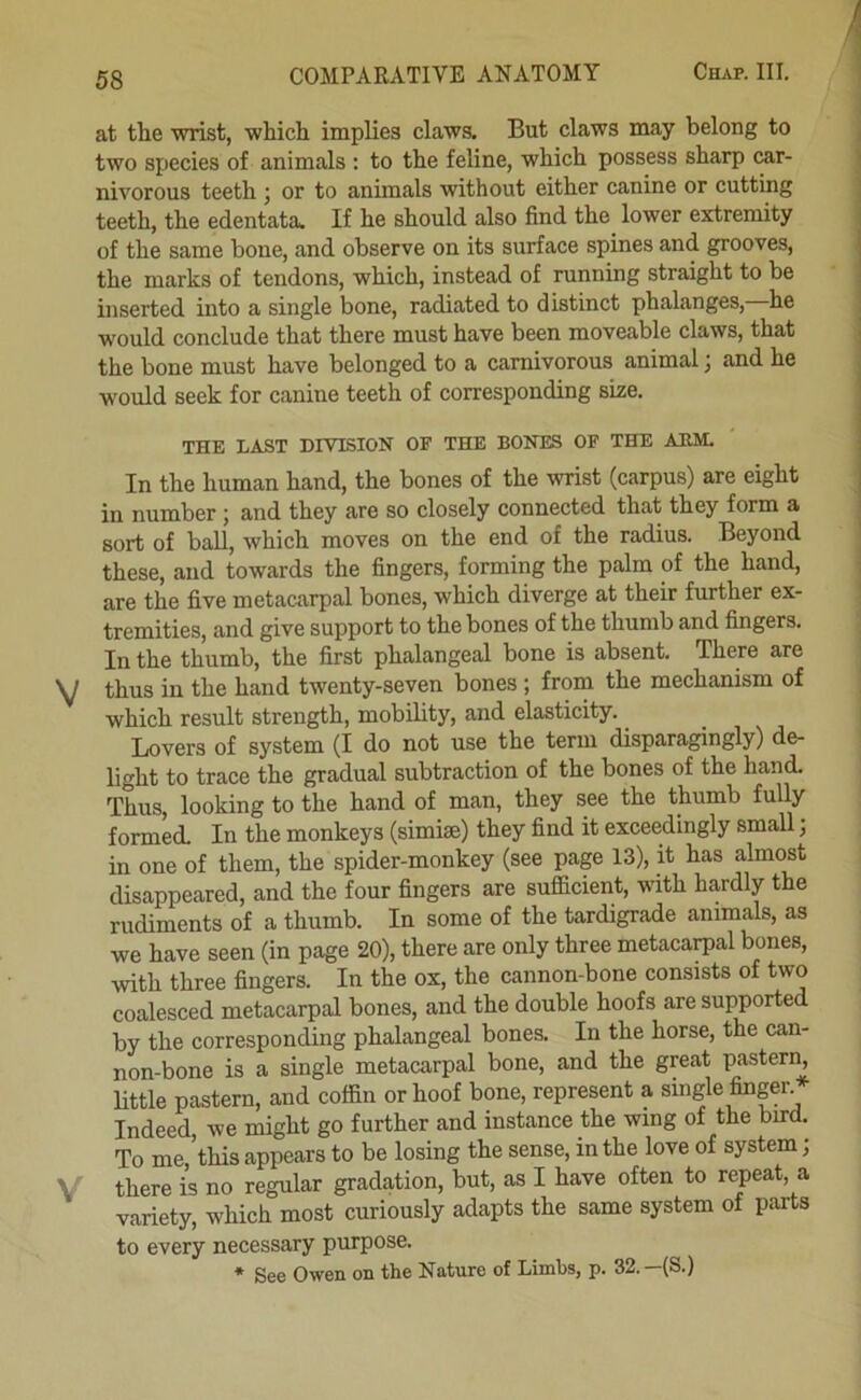 at the wrist, which implies claws. But claws may belong to two species of animals : to the feline, which possess sharp car- nivorous teeth ; or to animals without either canine or cutting teeth, the edentata. If he should also find the lower extremity of the same bone, and observe on its surface spines and grooves, the marks of tendons, which, instead of running straight to be inserted into a single bone, radiated to distinct phalanges, he would conclude that there must have been moveable claws, that the bone must have belonged to a carnivorous animal; and he would seek for canine teeth of corresponding size. THE LAST DIVISION OF THE BONES OF THE ABM. In the human hand, the bones of the wrist (carpus) are eight in number ; and they are so closely connected that they form a sort of ball, which moves on the end of the radius. Beyond these, and towards the fingers, forming the palm of the hand, are the five metacarpal bones, which diverge at their further ex- tremities, and give support to the bones of the thumb and fingers. In the thumb, the first phalangeal bone is absent. There are thus in the hand twenty-seven bones ; from the mechanism of which result strength, mobility, and elasticity. Lovers of system (I do not use the term disparagingly) de- light to trace the gradual subtraction of the bones of the hand. Thus, looking to the hand of man, they see the thumb fully formed. In the monkeys (simise) they find it exceedingly small; in one of them, the spider-monkey (see page 13), it has almost disappeared, and the four fingers are sufficient, with hardly the rudiments of a thumb. In some of the tardigrade animals, as we have seen (in page 20), there are only three metacarpal bones, with three fingers. In the ox, the cannon-bone consists of two coalesced metacarpal bones, and the double hoofs are supported by the corresponding phalangeal bones. In the horse, the can- non-bone is a single metacarpal bone, and the great pastern, little pastern, and coffin or hoof bone, represent a single finger. Indeed, we might go further and instance the wing of the bird. To me,’this appears to be losing the sense, in the love of system; there is no regular gradation, but, as I have often to repeat, a variety, which most curiously adapts the same system ol parts to every necessary purpose. * See Owen on the Nature of Limbs, p. 32.—(S.)