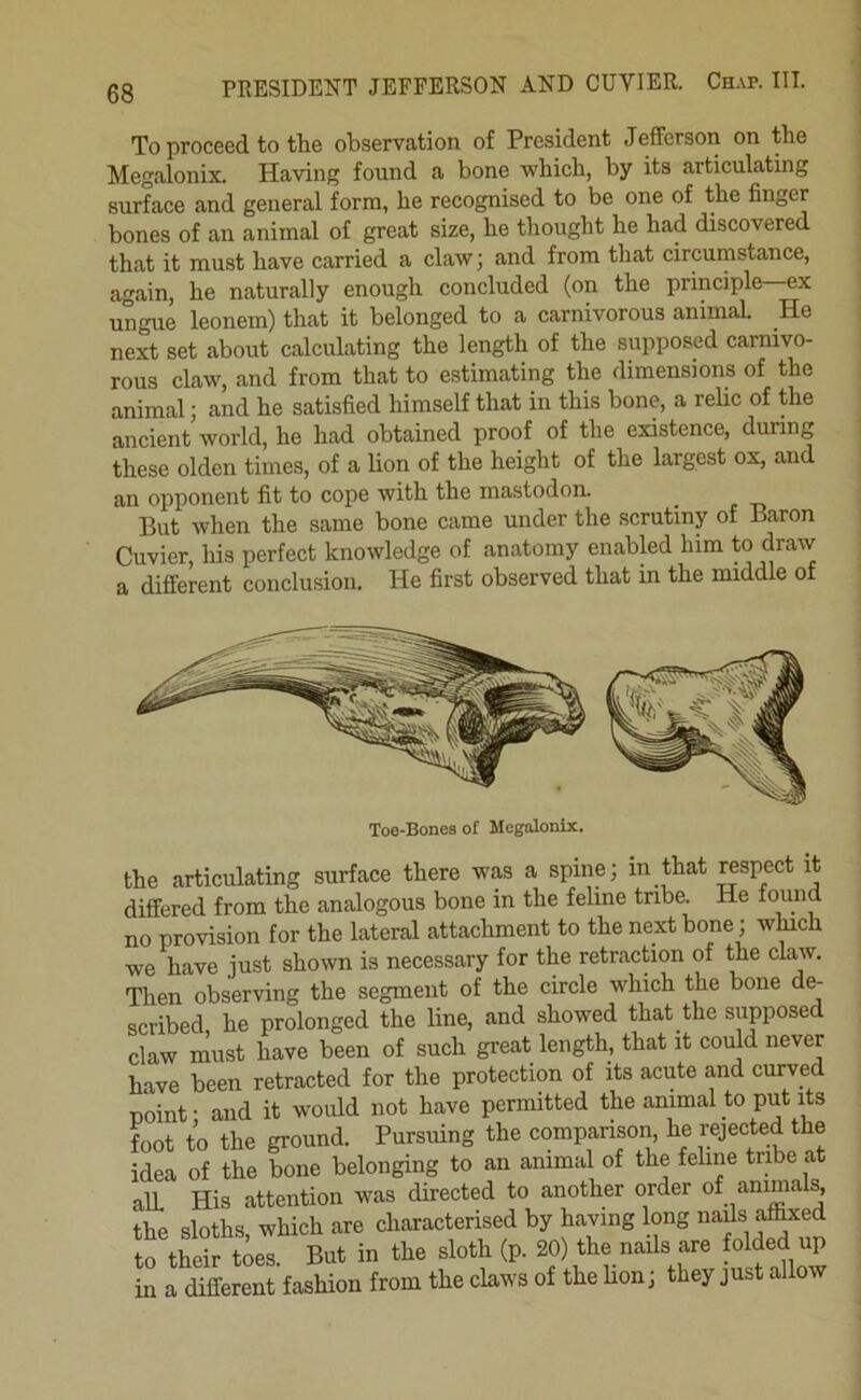 PRESIDENT JEFFERSON AND CUVIER. Chap. III. To proceed to the observation of President Jefferson on the Megalonix. Having found a bone which, by its articulating surface and general form, he recognised to be one of the finger bones of an animal of great size, he thought he had discovered that it must have carried a claw; and from that circumstance, again, he naturally enough concluded (on the principle—ex ungue leonem) that it belonged to a carnivorous animal. He next set about calculating the length of the supposed carmvo- rous claw, and from that to estimating the dimensions of the animal; and he satisfied himself that in this bone, a relic of the ancient world, he had obtained proof of the existence, during these olden times, of a lion of the height of the largest ox, and an opponent fit to cope with the mastodon. ^ But when the same bone came under the scrutiny of Baron Cuvier his perfect knowledge of anatomy enabled him to draw a different conclusion. He first observed that in the middle of Toe-Bones of Megalonix. the articulating surface there was a spine; in that respect it differed from the analogous bone in the feline tribe. He fomid no provision for the lateral attachment to the next bone; winch we have just shown is necessary for the retraction of the claw. Then observing the segment of the circle which the bone de- scribed he prolonged the line, and showed that the supposed claw must have been of such great length, that it could never have been retracted for the protection of its acute and curved noint- and it would not have permitted the animal to put its foot to the ground. Pursuing the comparison he rejected the idea of the bone belonging to an animal of the fehne tribe at alL His attention was directed to another order of animals the sloths, which are characterised by having long nads afced to their toes. But in the sloth (p. 20) the nails are fo^ed up in a different fashion from the claws of the hon; they just allow