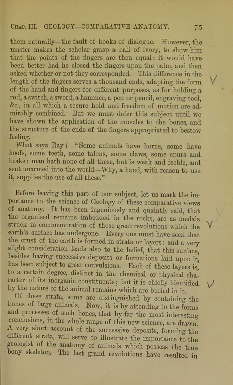 them naturally—the fault of boobs of dialogue. However, the master makes the scholar grasp a ball of ivory, to show him that the points of the fingers are then equal: it would have been better had he closed the fingers upon the palm, and then asked whether or not they corresponded. This difiference in the length of the fingers serves a thousand ends, adapting the form V of the hand and fingers for different purposes, as for holding a rod, a switch, a sword, a hammer, a pen or pencil, engraving tool, &c., in all which a secure hold and freedom of motion are ad- mirably combined. But we must defer this subject until we have shown the application of the muscles to the bones, and the structure of the ends of the fingers appropriated to bestow feeling. What says Bay 1—“ Some animals have horns, some have hoofs, some teeth, some talons, some claws, some spurs and beaks: man hath none of all these, but is weak and feeble, and sent unarmed into the world—Why, a hand, with reason to use it, supplies the use of all these.” Before leaving this part of our subject, let us mark the im- portance to the science of Geology of these comparative views of anatomy. It has been ingeniously and quaintly said, that the organised remains imbedded in the rocks, are as medals struck in commemoration of those great revolutions which the earth’s surface has undergone. Every one must have seen that the crust of the earth is formed in strata or layers: and a very slight consideration leads also to the belief, that this surface, besides having successive deposits or formations laid upon it, has been subject to great convulsions. Each of these layers is, to a certain degree, distinct in the chemical or physical cha- racter of its inorganic constituents; but it is chiefly identifled \J by the nature of the animal remains which are buried in it. Of these strata, some are distinguished by containing the bones of large animals. Now, it is by attending to the forms and processes of such bones, that by far the most interesting conclusions, in the whole range of this new science, are drawn. A very short account of the successive deposits, forming the different strata, will serve to illustrate the importance to the 1 geologist of the anatomy of animals which possess the true bony skeleton. The last grand revolutions have resulted in