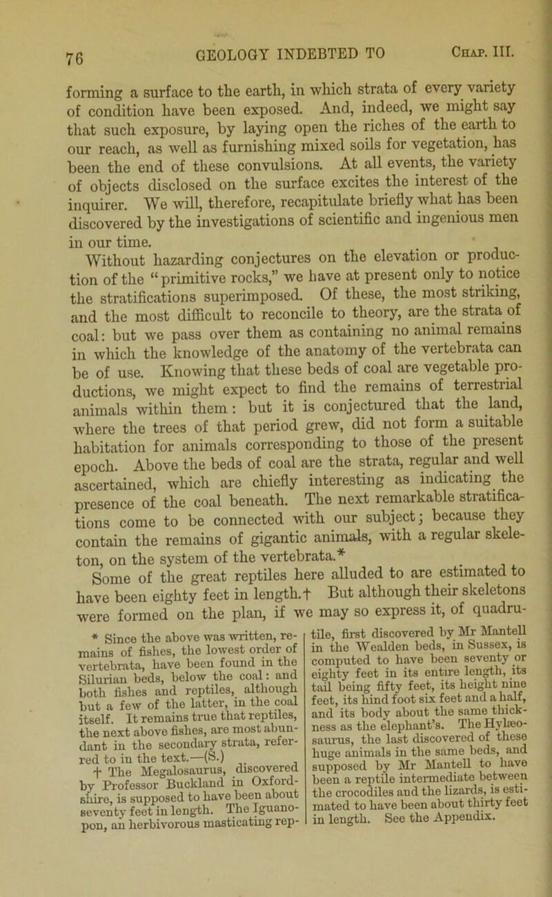 forming a surface to the earth, in which strata of every variety of condition have been exposed. And, indeed, we might say that such exposure, by lasdng open the riches of the earth to our reach, as well as furnishing mixed soils for vegetation, has been the end of these convulsions. At all events, the variety of objects disclosed on the surface excites the interest of the inquirer. We will, therefore, recapitulate briefly what has been discovered by the investigations of scientific and ingenious men in our time. Without hazarding conjectures on the elevation or produc- tion of the “primitive rocks,” we have at present only to notice the stratifications superimposed. Of these, the most striking, and the most difficult to reconcile to theory, are the strata of coal: but we pass over them as containing no animal remains in which the knowledge of the anatomy of the vertebrata can be of use. Knowing that these beds of coal are vegetable pro- ductions, we might expect to find the remains of terrestrial animals within them; but it is conjectured that the land, where the trees of that period grew, did not form a suitable habitation for animals corresponding to those of the present epoch. Above the beds of coal are the strata, regular and well ascertained, which are chiefly interesting as indicating the presence of the coal beneath. The next remarkable stratifica- tions come to be connected with our subject; because they contain the remains of gigantic animals, with a regular skele- ton, on the system of the vertebrata.* Some of the great reptUes here alluded to are estimated to have been eighty feet in length, t But although their skeletons were formed on the plan, if we may so express it, of quadru- * Since the above was written, re- mains of fislies, the lowest order of vertebrata, have been found in the Silurian beds, below the coal: and both fishes and reptiles, although hut a few of the latter, in the coal itself. It remains tme that reptiles, the next above fishes, are most abun- dant in the secondary strata, refer- red to in the text.— t The Megalosaurus, discovered by Professor Buckland in Ox^rd- shire, is supposed to have been about seventy feet in length. The Iguano- pon, an lierbivorous masticating rep- tile, first discovered by Mr ManteU in the AVealden beds, in Sussex, is computed to have been seventy or eighty feet in its entire length, its tail being fifty feet, its height nine feet, its hind foot six feet and a half, and its body about the same thick- ness as the elephant’s. The Hylieo- saurus, the last discovered of these huge animals in the same beds, and supposed by Mr Mantel! to have been a reptile intermediate between the crocodiles and the lizards, is esti- mated to have been about thirty feet in length. See the Appendix.