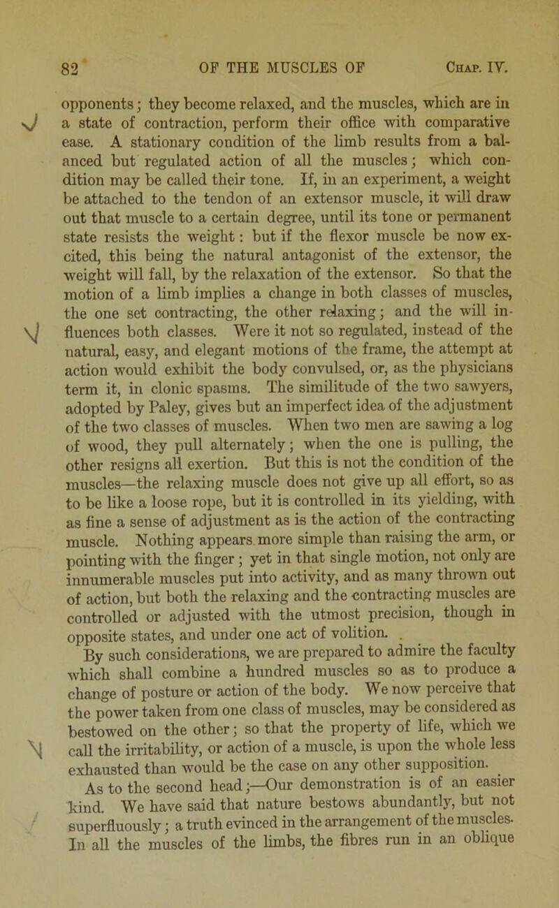 opponents; they become relaxed, and the muscles, which are in sj a state of contraction, perform their olfice with comparative ease. A stationary condition of the limb results from a bal- anced but regulated action of all the muscles; which con- dition may be called their tone. If, in an experiment, a weight be attached to the tendon of an extensor muscle, it will draw out that muscle to a certain degree, until its tone or permanent state resists the weight: but if the flexor muscle be now ex- cited, this being the natural antagonist of the extensor, the weight will fall, by the relaxation of the extensor. So that the motion of a limb implies a change in both classes of muscles, the one set contracting, the other relaxing; and the will in- fluences both classes. Were it not so regulated, instead of the natural, easy, and elegant motions of the frame, the attempt at action would exhibit the body convulsed, or, as the physicians term it, in clonic spasms. The similitude of the two sawyers, adopted by Paley, gives but an imperfect idea of the adjustment of the two classes of muscles. When two men are sawing a log of wood, they pull alternately; when the one is pulling, the other resigns all exertion. But this is not the condition of the muscles—the relaxing muscle does not give up all effort, so as to be like a loose rope, but it is controlled in its yielding, with as fine a sense of adjustment as is the action of the contracting muscle. Nothing appears more simple than raising the arm, or pointing with the finger; yet in that single motion, not only are innumerable muscles put into activity, and as many thrown out of action, but both the relaxing and the contracting muscles are controlled or adjusted with the utmost precision, though in opposite states, and under one act of volition. . By such considerations, we are prepared to admire the faculty which shall combine a hundred muscles so as to produce a change of posture or action of the body. We now perceive that the power taken from one class of muscles, may be considered as bestowed on the other; so that the property of life, which we \j call the irritability, or action of a muscle, is upon the whole less exhausted than would be the case on any other supposition. As to the second head;—Our demonstration is of an easier kind. We have said that nature bestows abundantly, but not superfluously; a truth evinced in the arrangement of the muscles. In aU the muscles of the limbs, the fibres run in an oblique