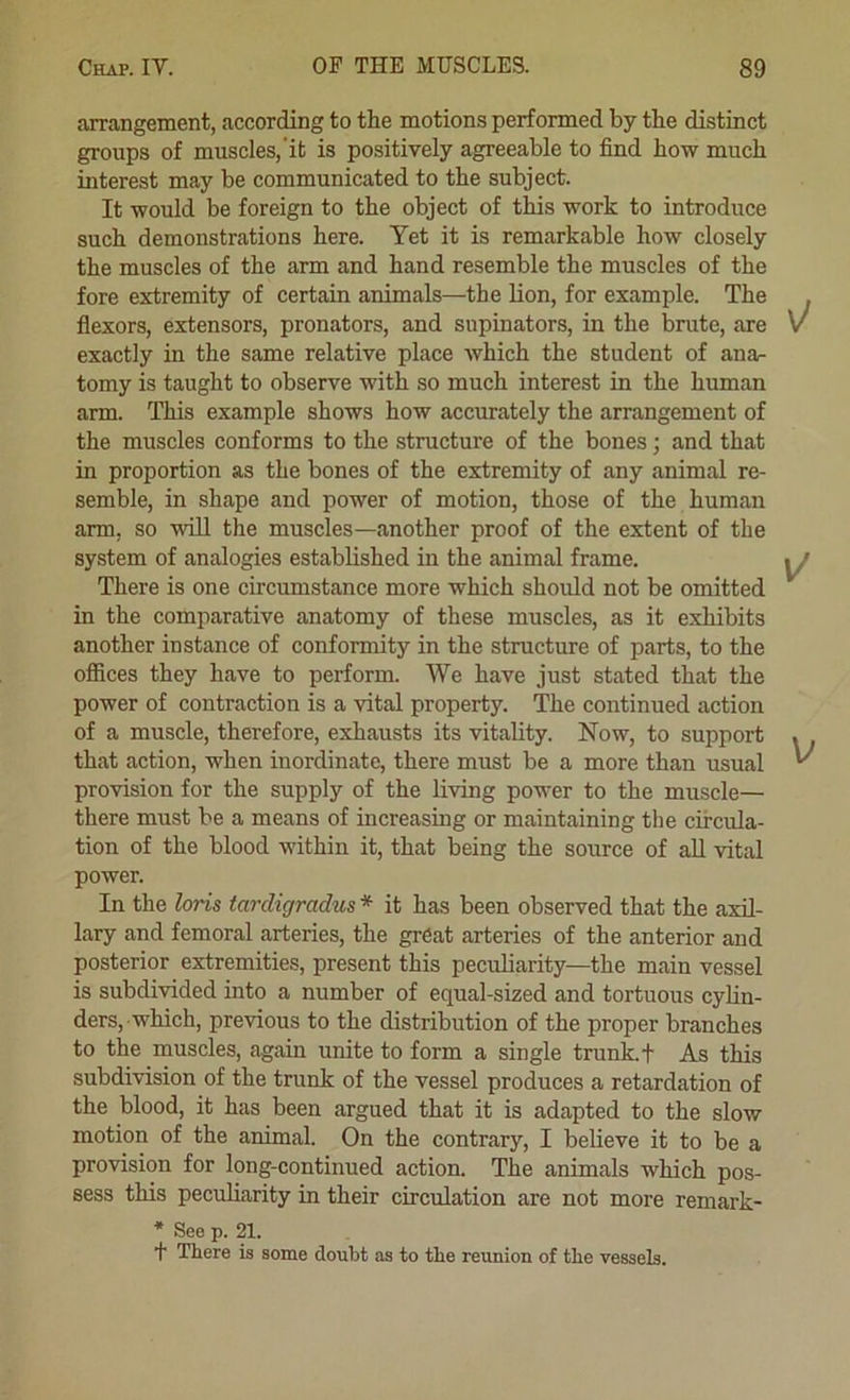 arrangement, according to the motions performed by the distinct groups of muscles, it is positively agreeable to find how much interest may be communicated to the subject. It would be foreign to the object of this work to introduce such demonstrations here. Yet it is remarkable how closely the muscles of the arm and hand resemble the muscles of the fore extremity of certain animals—the Hon, for example. The flexors, extensors, pronators, and supinators, in the brute, are exactly in the same relative place which the student of anar tomy is taught to observe with so much interest in the human arm. This example shows how accurately the arrangement of the muscles conforms to the structure of the bones; and that in proportion as the bones of the extremity of any animal re- semble, in shape and power of motion, those of the human arm, so will the muscles—another proof of the extent of the system of analogies established in the animal frame. There is one circumstance more which should not be omitted in the comparative anatomy of these muscles, as it exhibits another instance of conformity in the structure of parts, to the offices they have to perform. We have just stated that the power of contraction is a vital property. The continued action of a muscle, therefore, exhausts its vitality. Now, to support that action, when inordinate, there must be a more than usual provision for the supply of the living power to the muscle— there must be a means of increasing or maintaining the circula- tion of the blood within it, that being the source of aU vital power. In the loris tarcligradus * it has been observed that the axil- lary and femoral arteries, the great arteries of the anterior and posterior extremities, present this peculiarity—the main vessel is subdivided into a number of equal-sized and tortuous cylin- ders, which, previous to the distribution of the proper branches to the muscles, again unite to form a single trunk, t As this subdivision of the trunk of the vessel produces a retardation of the blood, it has been argued that it is adapted to the slow motion of the animal On the contrary, I believe it to be a provision for long-continued action. The animals which pos- sess this peculiarity in their circulation are not more remark- * See p. 21. + There is some doubt as to the reunion of the vessels.