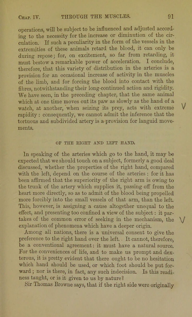 operations, will be subject to be influenced and adjusted accord- ing to tbe necessity for the increase or diminution of the cir- culation. If such a peculiarity in the form of the vessels in the extremities of these animals retard the blood, it can only be during repose j for, on excitement, so far from retarding, it must bestow a remarkable power of acceleration. I conclude, therefore, that this variety of distribution in the arteries is a provision for an occasional increase of activity in the muscles of the limb, and for forcing the blood into contact with the fibres, notwithstanding their long-continued action and rigidity. We have seen, in the preceding chapter, that the same animal which at one time moves out its paw as slowly as the hand of a watch, at another, when seizing its prey, acts with extreme rapidity : consequently, we cannot admit the inference that the tortuous and subdivided artery is a provision for languid move- ments. OF THE EIGHT AND LEFT HAND. In speaking of the arteries which go to the hand, it may be expected that we should touch on a subject, formerly a good deal discussed, whether the properties of the right hand, compared with the left, depend on the course of the arteries : for it has been affirmed that the superiority of the right arm is owing to the trunk of the artery which supplies it, passing off from the heart more directly, so as to admit of the blood being propelled more forcibly into the small vessels of that arm, than the left. This, however, is assigning a cause altogether unequal to the effect, and presenting too confined a view of the subject: it par- takes of the common error of seeking in the mechanism, the \J explanation of phenomena which have a deeper origin. Among all nations, there is a universal consent to give the preference to the right hand over the left.. It cannot, therefore, be a conventional agreement; it must have a natural source. For the conveniences of life, and to make us prompt and dex- terous, it is pretty evident that there ought to be no hesitation which hand should be used, or which foot should be put for- ward ; nor is there, in fact, any such indecision. Is this readi- ness taught, or is it given to us by nature 1 Sir Thomas Browne says, that if the right side were originally