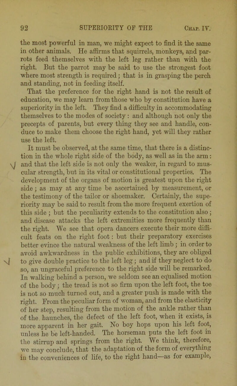 the most powerful in man, we might expect to find it the same in other animals. He affirms that squirrels, monkeys, and par- rots feed themselves with the left leg rather than with the right. But the parrot may be said to use the strongest foot where most strength is required; that is in grasping the perch and standing, not in feeding itself. That the preference for the right hand is not the result of education, we may learn from those who by constitution have a superiority in the left. They find a difficulty in accommodating themselves to the modes of society: and although not only the precepts of parents, but every thing they see and handle, con- duce to make them choose the right hand, yet will they rather use the left. It must be observed, at the same time, that there is a distinc- tion in the whole right side of the body, as well as in the arm: \j and that the left side is not only the weaker, in regard to mus- cular strength, but in its vital or constitutional properties. The development of the organs of motion is greatest upon the right side; as may at any time be ascertained by measurement, or the testimony of the tailor or shoemaker. Certainly, the supe- riority may be said to result from the more frequent exertion of this side ; but the peculiarity extends to the constitution also; and disease attacks the left extremities more frequently than the right. We see that opera dancers execute their more diffi- cult feats on the right foot: but their preparatory exercises better evince the natural weakness of the left limb; in order to avoid awkwardness in the public exhibitions, they are obliged to give double practice to the left leg; and if they neglect to do so, an ungraceful preference to the right side will be remarked. In walking behind a person, we seldom see an equalised motion of the body; the tread is not so firm upon the left foot, the toe is not so much turned out, and a greater push is made -with the right. From the peculiar form of woman, and from the elasticity of her step, resulting from the motion of the ankle rather than of the. haunches, the defect of the left foot, when it exists, is more apparent in her gait. No boy hops upon his left foot, unless he be left-handed. The horseman puts the left foot in the stirrup and springs from the right. We think, therefore, we may conclude, that the adaptation of the form of everything in the conveniences of life, to the right hand—as for example.