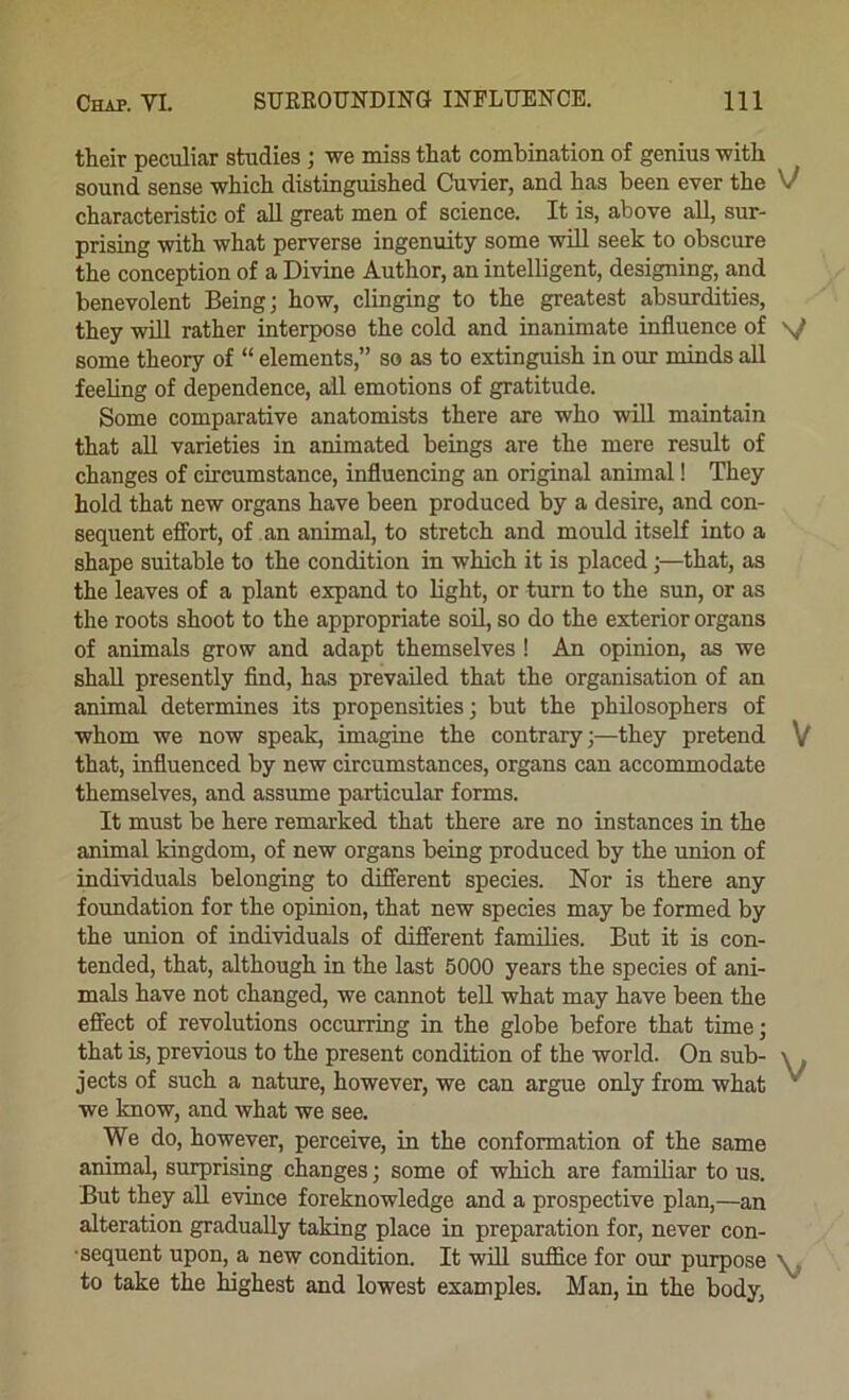 their peculiar studies; we miss that combination of genius with sound sense which distinguished Cuvier, and has been ever the V characteristic of aU great men of science. It is, above aU, sur- prising with what perverse ingenuity some will seek to obscure the conception of a Divine Author, an intelligent, designing, and benevolent Being; how, clinging to the greatest absurdities, they will rather interpose the cold and inanimate influence of s/ some theory of “ elements,” so as to extinguish in our minds all feeling of dependence, all emotions of gratitude. Some comparative anatomists there are who wiU maintain that all varieties in animated beings are the mere result of changes of circumstance, influencing an original animal! They hold that new organs have been produced by a desire, and con- sequent effort, of an animal, to stretch and mould itself into a shape suitable to the condition in which it is placed;—that, as the leaves of a plant expand to light, or turn to the sun, or as the roots shoot to the appropriate soil, so do the exterior organs of animals grow and adapt themselves! An opinion, as we shall presently find, has prevailed that the organisation of an animal determines its propensities; but the philosophers of whom we now speak, imagine the contrary;—they pretend V that, influenced by new circumstances, organs can accommodate themselves, and assume particular forms. It must be here remarked that there are no instances in the animal kingdom, of new organs being produced by the union of individuals belonging to different species. Nor is there any foundation for the opinion, that new species may be formed by the union of individuals of different families. But it is con- tended, that, although in the last 5000 years the species of ani- mals have not changed, we cannot tell what may have been the effect of revolutions occmring in the globe before that time; that is, previous to the present condition of the world. On sub- \ . jects of such a nature, however, we can argue only from what '' we know, and what we see. We do, however, perceive, in the conformation of the same animal, surprising changes; some of which are familiar to us. But they all evince foreknowledge and a prospective plan,—an alteration gradually taking place in preparation for, never con- sequent upon, a new condition. It will suffice for our purpose to take the ffighest and lowest examples, Man, in the body,