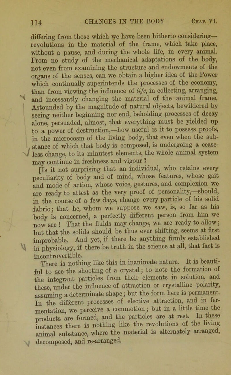 dififering from those which we have been hitherto considering— revolutions in the material of the frame, which take place, without a pause, and during the whole life, in every animal. From no study of the mechanical adaptations of the body, not even from examining the structure and endowments of the organs of the senses, can we obtain a higher idea of the Power which continually superintends the processes of the economy, than from viewing the influence of life, in collecting, arranging, and incessantly changing the material of the animal frame. Astounded by the magnitude of natural objects, bewildered by seeing neither beginning nor end, beholding processes of decay alone, persuaded, almost, that everything must be yielded up to a power of destruction,—how useful is it to possess proofs, in the microcosm of the living body, that even when the sub- stance of which that body is composed, is undergoing a cease- ■V less change, to its minutest elements, the whole animal system may continue in freshness and vigour ? [Is it not surprising that an individual, who retains every peculiarity of body and of mind, whose features, whose gait and mode of action, whose voice, gestures, and complexion we are ready to attest as the very proof of personabty,—should, in the course of a few days, change every particle of his solid fabric; that he, whom we suppose we saw, is, so far m his body is concerned, a perfectly diSerent person from him we now see ! That the fluids may change, we are ready to allow; but that the solids should be thus ever shifting, seems at flrst improbable. And yet, if there be anything firmly established ^ iii physiology, if there be truth in the science at all, that fact is incontrovertible. There is nothing like this in inanimate nature. It is beauti- ful to see the shooting of a crystal; to note the formation of the integrant particles from their elements in solution, and these, under the influence of attraction or crystalline polarity, assuming a determinate shape; but the form here is permanent. In the difierent processes of elective attraction, and in fer- mentation, we perceive a commotion; but in a little time the products are formed, and the particles are at rest. In these instances there is nothing like the revolutions of the hving animal substance, where the material is alternately arranged, ^ decomposed, and re-arranged.