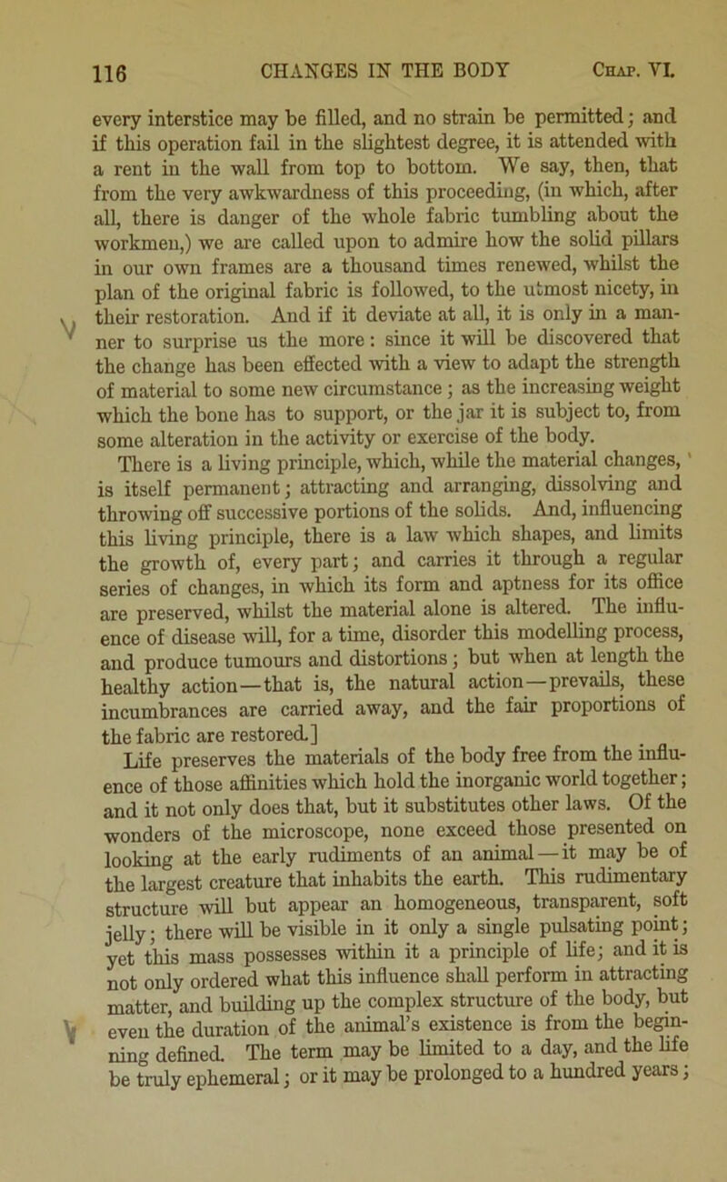 V V every interstice may be filled, and no strain be penmtted; and if this operation fail in the slightest degree, it is attended with a rent in the wall from top to bottom. We say, then, that from the very awkwardness of this proceeding, (in which, after all, there is danger of the whole fabric tumbling about the workmen,) we are called upon to admire how the solid pillars in our own frames are a thousand times renewed, whilst the plan of the original fabric is followed, to the utmost nicety, in their restoration. And if it deviate at all, it is only in a man- ner to surprise us the more; since it will be discovered that the change has been effected with a view to adapt the strength of material to some new circumstance; as the increasing weight which the bone has to support, or the jar it is subject to, from some alteration in the activity or exercise of the body. There is a living principle, which, while the material changes,' is itself permanent; attracting and arranging, dissolving and throwing off successive portions of the solids. And, influencing this living principle, there is a law which shapes, and limits the growth of, every part; and carries it through a regular series of changes, in which its form and aptness for its ofiice are preserved, whilst the material alone is altered. The influ- ence of disease will, for a time, disorder this modelling process, and produce tumours and distortions; but when at length the healthy action—that is, the natural action—prevails, these incumbrances are carried away, and the fair proportions of the fabric are restored.] Life preserves the materials of the body free from the influ- ence of those affinities which hold the inorganic world together; and it not only does that, but it substitutes other laws. Of the wonders of the microscope, none exceed those presented on looking at the early rudiments of an animal—it m.y be of the largest creature that inhabits the earth. This rudimentary structure will but appear an homogeneous, transparent, soft jelly; there will be visible in it only a single pulsating pomt; yet this mass possesses within it a principle of life; and it is not only ordered what this influence shall perform in attracting matter, and building up the complex structure of the body, but even the duration of the animal’s existence is from the begin- ning defined. The term may be limited to a day, and the life be truly ephemeral; or it may be prolonged to a hundred years;