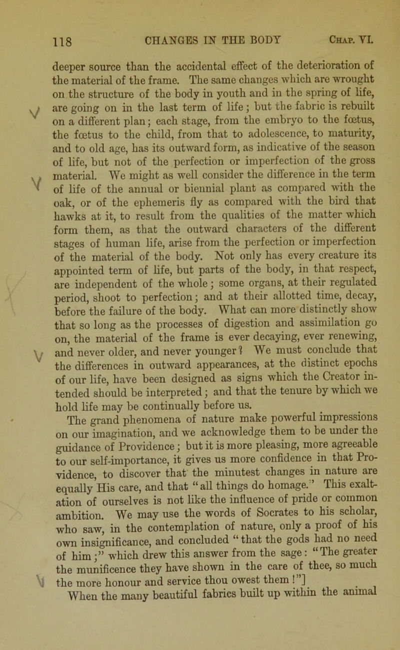 deeper source than the accidental effect of the deterioration of the material of the frame. The same changes which are wrought on the structure of the body in youth and in the spring of life, are going on in the last term of life; but the fabric is rebuilt on a different plan; each stage, from the embryo to the foetus, the foetus to the child, from that to adolescence, to maturity, and to old age, has its outward form, as indicative of the season of life, but not of the perfection or imperfection of the gross material. We might as well consider the difference in the term of life of the annual or biennial plant as compared with the oak, or of the ephemeris fly as compared with the bird that hawks at it, to result from the qualities of the matter which form them, as that the outward characters of the different stages of human life, arise from the perfection or imperfection of the material of the body. Not only has every creature its appointed term of life, but parts of the body, in that respect, are independent of the whole; some organs, at their regulated period, shoot to perfection; and at their allotted time, decay, before the failure of the body. What can more distinctly show that so long as the processes of digestion and assimilation go on, the material of the frame is ever decaying, ever renewing, and never older, and never younger 1 We must conclude that the differences in outward appearances, at the distinct epochs of our life, have been designed as signs which the Creator in- tended should be interpreted; and that the tenure by which we hold life may be continually before us. The grand phenomena of nature make powerful impressions on our imagination, and we acknowledge them to be under the guidance of Providence; but it is more pleasing, more agreeable to our self-importance, it gives us more confidence in that Pro- vidence, to discover that the minutest changes in nature are equally His care, and that “all things do homage.'* This exalt- ation of ourselves is not like the influence of pride or common ambition. We may use the words of Socrates to his scholar, who saw, in the contemplation of nature, only a proof of his own insignificance, and concluded “ that the gods had no need of himwhich drew this answer from the sage: “The greater the munificence they have shown in the care of thee, so much the more honour and service thou owest them ! ] When the many beautiful fabrics buUt up within the animal