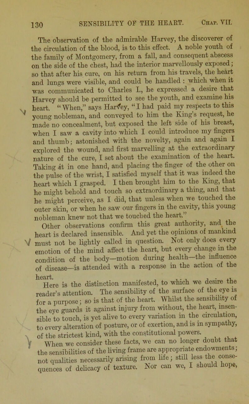 The observation of the admirable Harvey, the discoverer of the circulation of the blood, is to this effect. A noble youth of the family of Montgomery, from a fall, and consequent abscess on the side of the chest, had the interior marvellously exposed; so that after his cure, on his return from his travels, the heart and lungs were visible, and could be handled : which when it was communicated to Charles I., he expressed a de-sire that Harvey should be permitted to see the youth, and examine his heart. “ When,” says Harley, “I had paid my respects to this * young nobleman, and conveyed to him the King’s request, he made no concealment, but exposed the left side of his breast, when I saw a cavity into which I could introduce my fingers and thumb; astonished with the novelty, again and agidn I explored the wound, and first marvelling at the extraordinary nature of the cure, I set about the examination of the heart. Taking it in one hand, and placing the finger of the other on the pulse of the wrist, I satisfied myself that it was indeed the heart which I grasped. I then brought him to the King, that he might behold and touch so extraordinary a thing, and that he might perceive, as I did, that unless when Ave touched the outer skin, or when he saw our fingers in the cavity, this young nobleman knew not that we touched the heart.” Other observations confirm this great authority, and the heart is declared insensible. And yet the opinions of mankind V must not be lightly called in question. Not only does every emotion of the mind affect the heart, but every change in the condition of the body—motion during health—the infiuence of disease—is attended with a response in the action of the ^^Here is the distinction manifested, to which we desire the reader’s attention. The sensibility of the surface of the eye is for a purpose; so is that of the heart. Whilst the sensibility of the eye guards it against injury from without, the heart, insen- sible to touch, is yet alive to every variation in the circulation, to every alteration of posture, or of exertion, and is in sympathy, r xi with the constitutional powers.