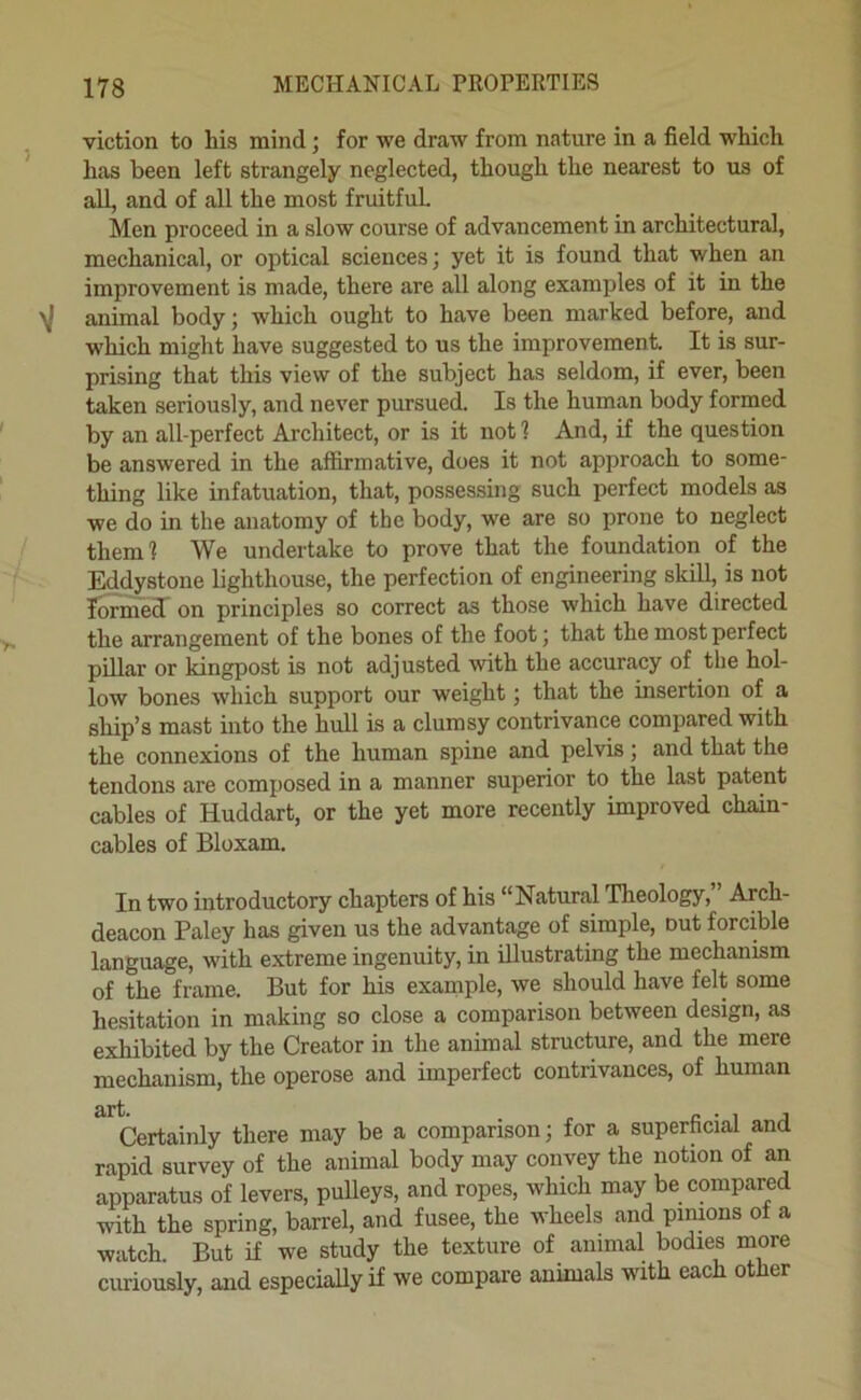 viction to his mind; for we draw from nature in a field which has been left strangely neglected, though the nearest to us of all, and of all the most fruitful Men proceed in a slow course of advancement in architectural, mechanical, or optical sciences; yet it is found that when an improvement is made, there are all along examples of it in the y animal body; which ought to have been marked before, and which might have suggested to us the improvement It is sur- prising that this view of the subject has seldom, if ever, been taken seriously, and never pursued. Is the human body formed by an all-perfect Architect, or is it notl And, if the question be answered in the affirmative, does it not approach to some- thing like infatuation, that, possessing such perfect models as we do in the anatomy of the body, we are so prone to neglect them 1 We undertake to prove that the foundation of the Eddystone lighthouse, the perfection of engineering skill, is not lormel on principles so correct as those which have directed the arrangement of the bones of the foot; that the most perfect pillar or kingpost is not adjusted with the accuracy of the hol- low bones which support our weight; that the insertion of a ship’s mast into the hull is a clumsy contrivance compared with the connexions of the human spine and pelvis; and that the tendons are composed in a manner superior to the last patent cables of Huddart, or the yet more recently improved chain- cables of Bloxam. In two introductory chapters of his “Natural Theology, Arch- deacon Paley has given us the advantage of simple, out forcible language, with extreme ingenuity, in illustrating the mechanism of the frame. But for his example, we should have felt some hesitation in making so close a comparison between design, as exhibited by the Creator in the animal structure, and the mere mechanism, the operose and imperfect contrivances, of human Certainly there may be a comparison; for a superficial and rapid survey of the animal body may convey the notion of an apparatus of levers, pulleys, and ropes, which may be compared with the spring, barrel, and fusee, the wheels and pimons of a watch. But if we study the texture of animal bodies more curiously, and especially if we compare animals with each other