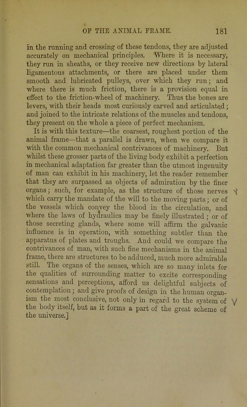 in the running and crossing of these tendons, they are adjusted accurately on mechanical principles. Where it is necessary, they run in sheaths, or they receive new directions by lateral ligamentous attachments, or there are placed under them smooth and lubricated pulleys, over which they run; and where there is much friction, there is a provision equal in effect to the friction-wheel of machinery. Thus the bones are levers, with their heads most curiously carved and articulated; and joined to the intricate relations of the muscles and tendons, they present on the whole a piece of perfect mechanism. It is with this texture—the coarsest, roughest portion of the anhnal frame—that a parallel is drawn, when we compare it with the common mechanical contrivances of machinery. But whilst these grosser parts of the living body exhibit a perfection in mechanical adaptation far greater than the utmost ingenuity of man can exhibit in his machinery, let the reader remember that they are surpassed as objects of admiration by the finer organs; such, for example, as the structure of those nerves which carry the mandate of the will to the moving parts; or of the vessels which convey the blood in the circvdation, and where the laws of hydraulics may be finely illustrated; or of those secreting glands, where some will affirm the galvanic uifluence is in operation, with something subtler than the apparatus of plates and troughs. And could we compare the contrivances of man, with such fine mechanisms in the animal frame, there are structures to be adduced, much more admirable still. The organs of the senses, which are so many inlets for the qualities of surrounding matter to excite corresponding sensations and perceptions, afford us delightful subjects of contemplation; and give proofs of design in the human organ- ism the most conclusive, not only in regard to the system of ^ the body itself, but as it forms a part of the great scheme of the universe.]