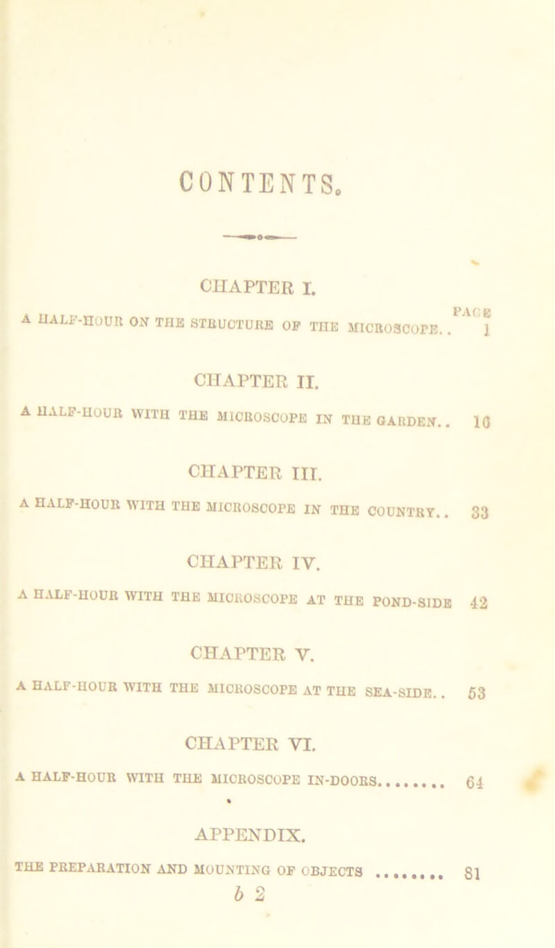 CONTENTS CHAPTER I. A half-hour on THE STRUCTURE OP TnE MICROSCOPE. . U 1 CHAPTER ir. A UALP-noUE WITH THE MiCBOSOOPE IN THE GARDEN.. 10 CHAPTER III. A HALF-HOUR WITH THE MICROSCOPE IN THE COUNTRY.. 33 CHAPTER IV. A HALF-HOUR WITH THE MICROSCOPE AT THE POND-SIDE 42 CHAPTER Y. A HALF-HOUR WITH THE MICROSCOPE AT THE SEA SIDE. . 53 CHAPTER VI. A HALF-HOUR WITH THE MICROSCOPE IN-DOORS 64 APPENDIX. THE PREPARATION AND MOUNTING OF OBJECTS b 2
