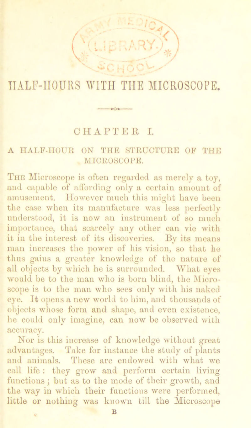 nALF-IIOURS WITH THE MICROSCOPE. CHAPTER I. A HALF-HOUR ON THE STRUCTURE OF THE MICROSCOPE. The Microscope is often regarded as merely a toy, and capable of affording only a certain amount of amusement. However much this might have been the case when its manufacture was less perfectly understood, it is now an instrument of so much importance, that scarcely any other can vie with it iu the interest of its discoveries. By its means man increases the power of his vision, so that he thus gains a greater knowledge of tho nature of all objects by which he is surrounded. What eyes would be to the man who is born blind, the Micro- scope is to the man who sees only with his naked eye. It opens a new world to him, and thousands of objects whose form and shape, and even existence, he could only imagine, can now be observed with accuracy. Nor is this increase of knowledge without great advantages. Take for instance the study of plants and animals. These are endowed with what we call life : they grow and perform certain living functions ; but as to the mode of their growth, and the way in which their functions were performed, little or nothing was known till the Microscope