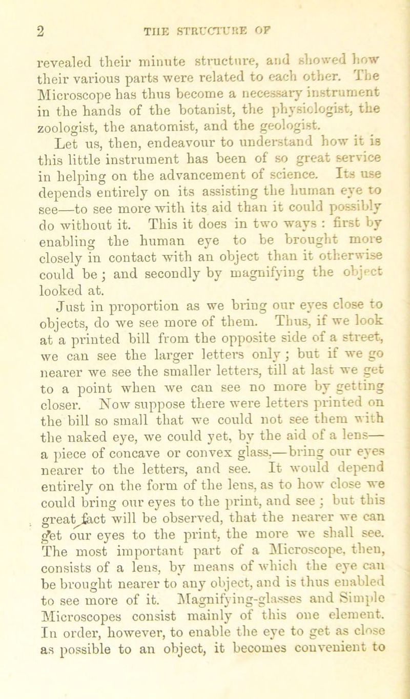 revealed their minute structure, and showed how their various parts were related to each other. The Microscope has thus become a necessary instrument in the hands of the botanist, the physiologist, the zoologist, the anatomist, and the geologist. Let us, then, endeavour to understand how it is this little instrument has been of so great service in helping on the advancement of science. Its use depends entirely on its assisting the human eye to see—to see more with its aid than it could possibly do without it. This it does in two ways : first by enabling the human eye to be brought more closely in contact with an object than it otherwise could be; and secondly by magnifying the object looked at. Just in proportion as we bring our eyes close to objects, do we see more of them. Thus, if we look at a printed bill from the opposite side of a street, we can see the larger letters only; but if we go nearer we see the smaller letters, till at last we get to a point when we can see no more by getting closer. Now suppose there were letters printed on the bill so small that we could not see them with the naked eye, we could yet, by the aid of a lens— a piece of concave or convex glass,—bring our eyes nearer to the letters, and see. It would depend entirely on the form of the lens, as to how close we could bring our eyes to the print, and see ; but this greatjact will be observed, that the nearer we can </et our eyes to the print, the more we shall see. The most important part of a Microscope, then, consists of a lens, by means of which the eye can be brought nearer to any object, and is thus enabled to see more of it. Magnifying-glasses and Simple Microscopes consist mainly of this one element. In order, however, to enable the eye to get as close as possible to an object, it becomes convenient to