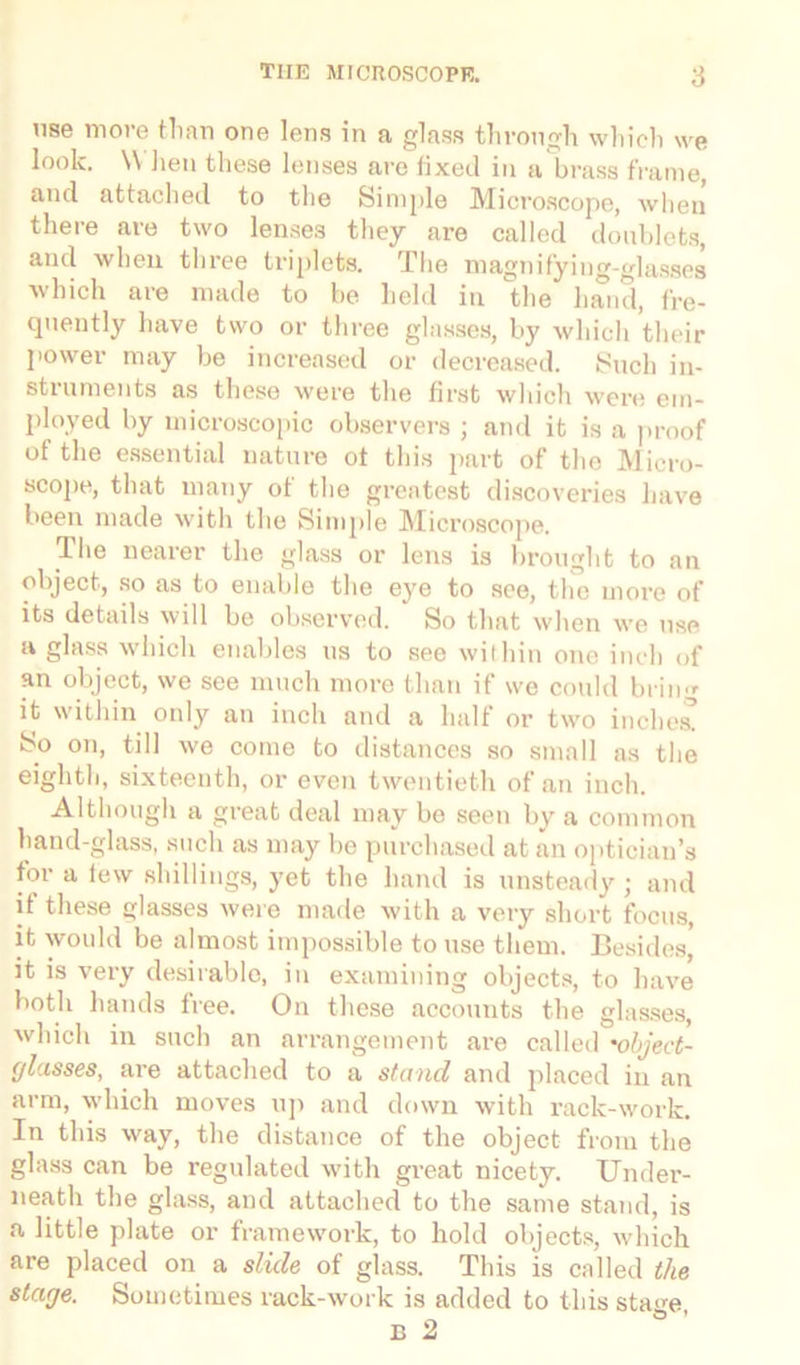 use more than one lens in a glass through which we look. When these lenses are fixed in a brass frame, and attached to the Simple Microscope, when there are two lenses they are called doublets, and when three triplets. The magnifying-glasses which are made to be held in the hand, fre- quently have two or three glasses, by which their power may be increased or decreased. Such in- struments as these were the first which were em- ployed by microscopic observers ; and it is a proof of the essential nature ot this part of the Micro- scope, that many of the greatest discoveries have been made with the Simple Microscope. The nearer the glass or lens is brought to an object, so as to enable the eye to see, the more of its details will be observed. So that when we use a glass which enables us to see within one inch of an object, we see much more than if we could bring it within only an inch and a half or two inches! So on, till we come to distances so small as the eighth, sixteenth, or even twentieth of an inch. Although a great deal may be seen by a common hand-glass, such as may be purchased at an optician’s for a tew shillings, yet the hand is unsteady ; and if these glasses were made with a very short focus, it would be almost impossible to use them. Besides,' it is very desirable, in examining objects, to have both hands lree. On these accounts the glasses, which in such an arrangement are called 'object- glasses, are attached to a stand and placed in an arm, which moves up and down with rack-work. In this way, the distance of the object from the glass can be regulated with great nicety. Under- neath the glass, and attached to the same stand, is a little plate or framework, to hold objects, which are placed on a slide of glass. This is called the stage. Sometimes rack-work is added to this sta<m O *