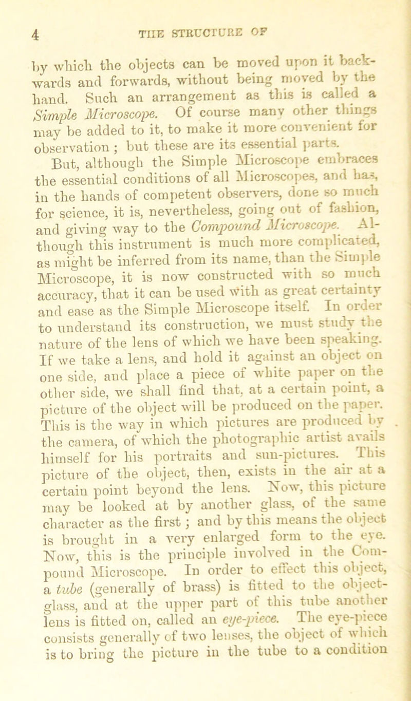 by which the objects can be moved upon it back- wards and forwards, without being moved by the hand. Such an arrangement as this is called a Simple Microscope. Of course many other things may be added to it, to make it more convenient for observation ; but these are its essential parts. But, although the Simple Microscope embraces the essential conditions of all Microscopes, and has, in the hands of competent observers, done so much for science, it is, nevertheless, going out of fashion, and giving way to the Compound Microscope. Al- though this instrument is much more complicated, as might be inferred from its name, than the Simple Microscope, it is now constructed with so much accuracy, that it can be used w'itli as great certainty and ease as the Simple Microscope itself. In order to understand its construction, we must study the nature of the lens of which we have been speaking. If we take a lens, and hold it against an object on one side, and place a piece oi white paper on the other side, we shall find that, at a ceitain point, a picture of the object will be produced on the paper. This is the way in which pictures are produced by . the camera, of which the photographic artist avails himself for his portraits and sun-pictures. This picture of the object, then, exists in the air at a certain point beyond the lens. Now, this picture may be looked 'at by another glass, of the same character as the first; and by this means the object is brought in a very enlarged form to the eye. Now, this is the principle involved in the Com- pound Microscope. In order to effect this object, a tube (generally of brass) is fitted to the object- glass, and at the upper part of this tube another fens is fitted on, called an eye-piece. The eye-piece consists generally of two lenses, the object of which is to bring the picture in the tube to a condition