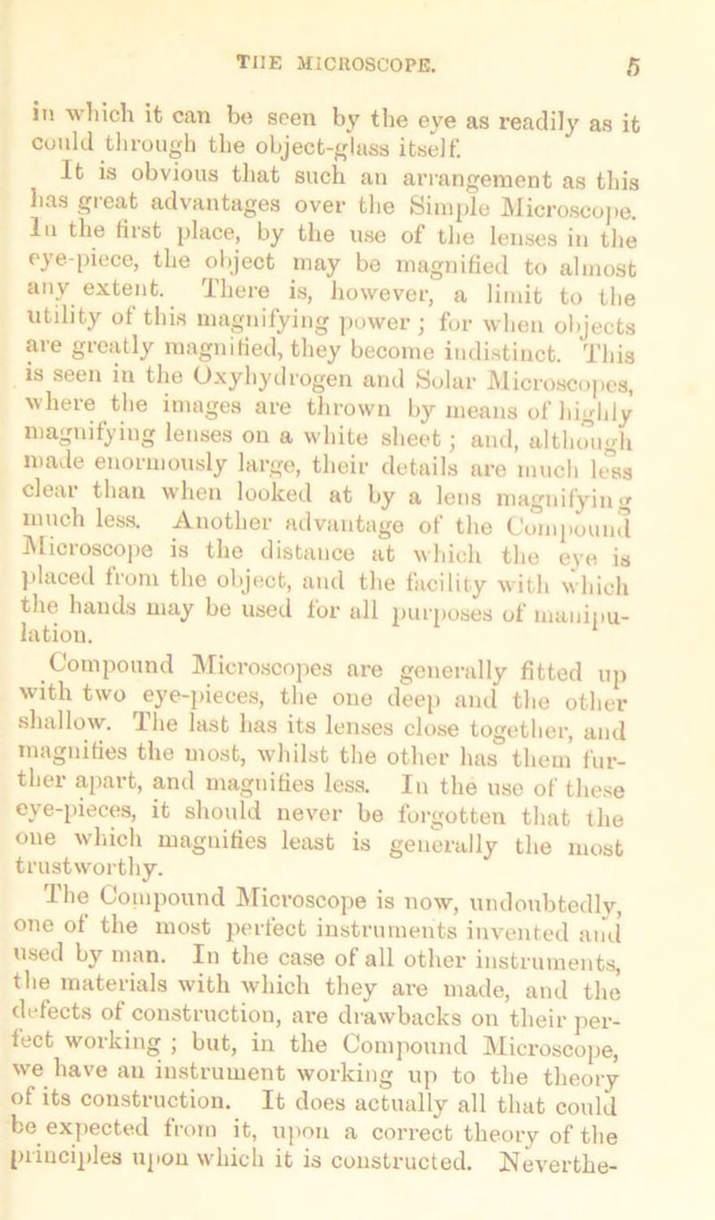 in which it can be seen by the eye as readily as it could through the object-glass itself. It is obvious that such an arrangement as this has great advantages over the Simple Microscope, lu the fiist place, by the use of the lenses in the eye-piece, the object may be magnified to almost any extent. There is, however, a limit to the utility of this magnifying power; for when objects ai'e greatly magnified, they become indistinct. This is seen in the Oxyhydrogen and Solar Microscopes, where the images are tin-own by means of highly magnifying lenses on a white sheet; and, although made enormously large, their details are much 1 Jss dear than when looked at by a lens magnifying much less. Another advantage of the Compound Microscope is the distance at which the eye is placed from the object, and the facility with which the hands may be used for all purposes of manipu- lation. Compound Microscopes are generally fitted up with two eye-pieces, the one deep and the other shallow. The last has its lenses close together, and magnifies the most, whilst the other has them fur- ther apart, and magnifies less. In the use of these eye-pieces, it should never be forgotten that the oue which magnifies least is generally the most trustworthy. The Compound Microscope is now, undoubtedly, one ot the most perfect instruments invented and used by man. In the case of all other instruments, the materials with which they are made, and the defects of construction, are drawbacks on their per- fect working ; but, in the Compound Microscope, we have an instrument working up to the theory of its construction. It does actually all that could be expected from it, upon a correct theory of the principles upon which it is constructed. Neverthe-