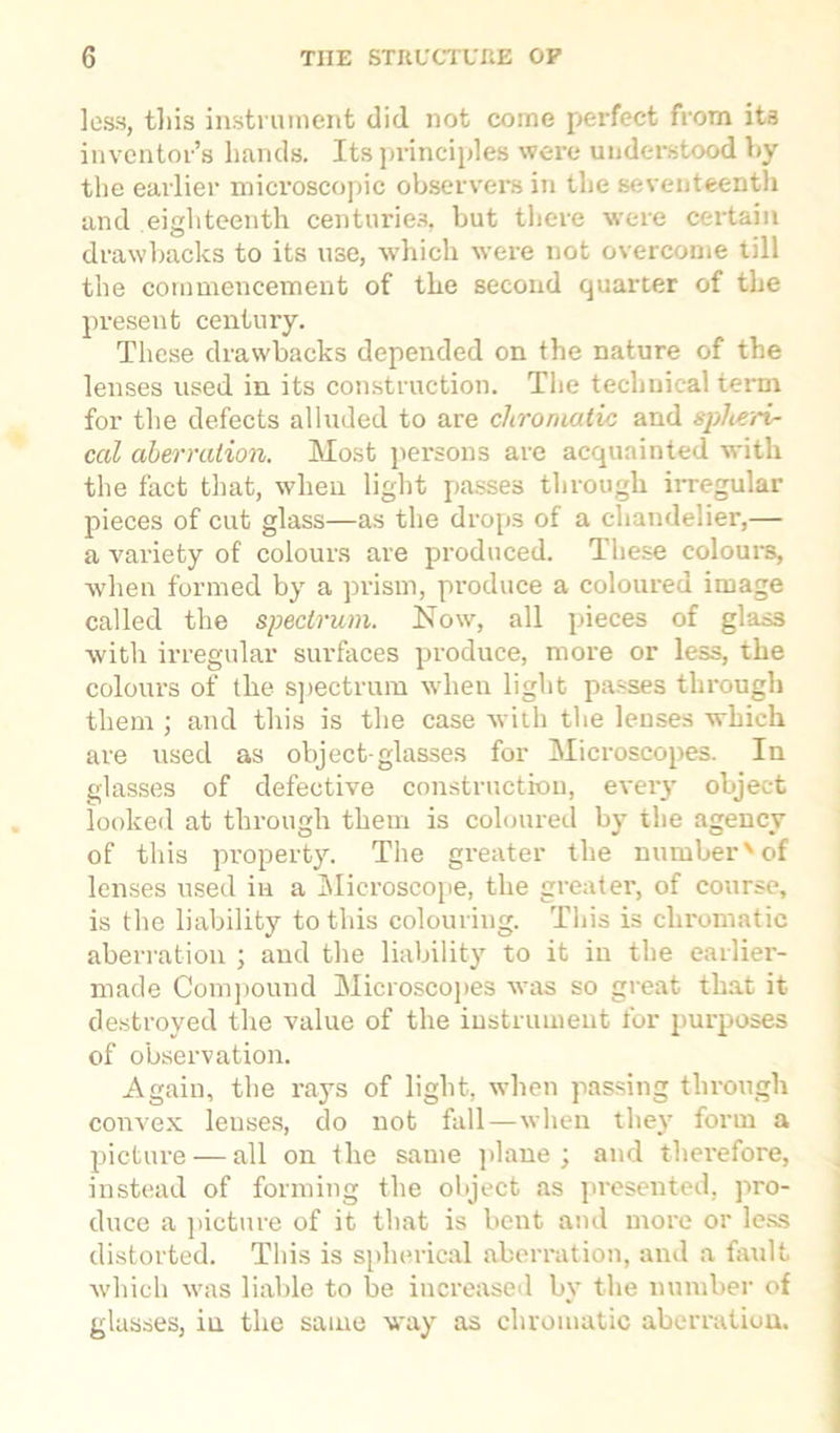less, this instrument did. not come perfect from its inventor’s hands. Its principles were understood by the earlier microscopic observers in the seventeenth and eighteenth centuries, but there were certain drawbacks to its use, which were not overcome till the commencement of the second quarter of the present century. These drawbacks depended on the nature of the lenses used in its construction. The technical tenn for the defects alluded to are chromatic and spheri- cal aberration. Most persons are acquainted with the fact that, when light passes through irregular pieces of cut glass—as the drops of a chandelier,— a variety of colours are produced. These colours, when formed by a prism, produce a coloured image called the spectrum. Now, all pieces of glass with irregular surfaces produce, more or less, the colours of the spectrum when light passes through them ; and this is the case with the lenses which are used as object-glasses for Microscopes. In glasses of defective construction, every object looked at through them is coloured by the agency of this property. The greater the number'of lenses used in a Microscope, the greater, of course, is the liability to this colouring. This is chromatic aberration ; and the liability to it in the earlier- made Compound Microscopes was so great that it destroyed the value of the instrument for purposes of observation. Again, the rays of light, when passing through convex lenses, do not fall—when they form a picture — all on the same plane; and therefore, instead of forming the object as presented, pro- duce a picture of it that is bent and more or less distorted. This is spherical aberration, and a built which was liable to be increased bv the number of glasses, in the same way as chromatic aberration.