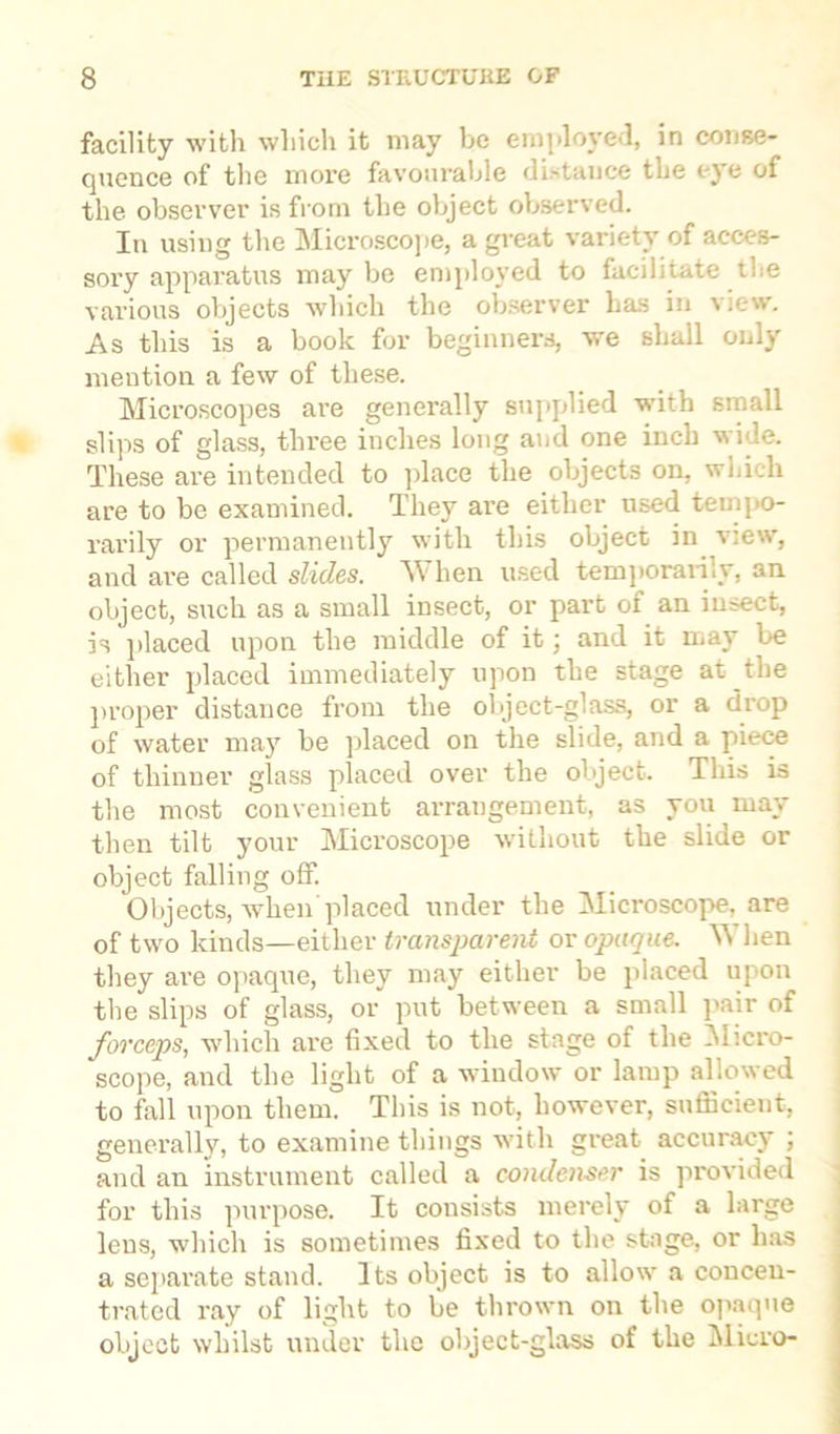 facility with which it may be employed, in conse- quence of the more favourable distance the eye of the observer is from the object observed. Iu using the Microscope, a great variety of acces- sory apparatus may be employed to facilitate the various objects which the observer has in view. As this is a book for beginners, we shall only mention a few of these. Microscopes are generally supplied with small slips of glass, three inches long and one inch wide. These are intended to place the objects on, which are to be examined. They are either used tempo- rarily or permanently with this object in view, and are called slides. AY hen used temporarily, an object, such as a small insect, or part of an insect, is placed upon the middle of it; and it may be either placed immediately upon the stage at the proper distance from the object-glass, or a drop of water may be placed on the slide, and a piece of thinner glass placed over the object. This is the most convenient arrangement, as you may then tilt your Microscope without the slide or object falling off. Objects, when placed under the Microscope, are of two kinds—either transparent or opaque. When they are opaque, they may either be placed upon the slips of glass, or put between a small pair of forceps, which are fixed to the stage of the Micro- scope, and the light of a window or lamp allowed to fall upon them. This is not, however, sufficient, generally, to examine things with great accuracy ; and an instrument called a condenser is provided for this purpose. It consists merely of a large lens, which is sometimes fixed to the stage, or has a separate stand. Its object is to allow a concen- trated ray of light to be thrown on the opaque object whilst under the object-glass of the Micro-