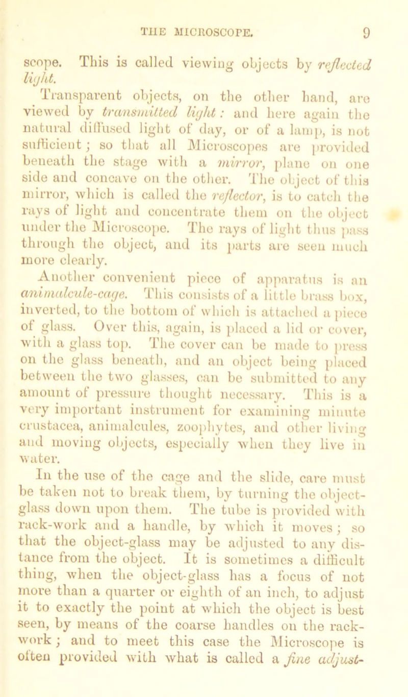 scope. This is called viewing objects by reflected light. Transparent objects, on the other hand, are viewed by transmitted light: and here again the natural diffused light of day, or of a lamp, is not sufficient; so that all Microscopes are provided beneath the stage with a mirror, plane on one side and concave on the other. The object of this mirror, which is called the reflector, is to catch the rays of light and concentrate them on the object under the Microscope. The rays of light thus pass through the object, and its parts are seen much more clearly. Another convenient piece of apparatus is an animalcule-cage. This consists of a little brass box, inverted, to the bottom ot which is attached a piece of glass. Over this, again, is placed a lid or cover, with a glass top. The cover can be made to press on the glass beneath, and an object being placed between the two glasses, can be submitted to any amount of pressure thought necessary. This is a very important instrument for examining minute Crustacea, animalcules, zoophytes, and other living and moving objects, especially when they live in water. In the use of the cage and the slide, care must be taken not to break them, by turning the object- glass down upon them. The tube is provided with rack-work and a handle, by which it moves ; so that the object-glass may be adjusted to any dis- tance from the object. It is sometimes a difficult thing, when the object-glass has a focus of not more than a quarter or eighth of an inch, to adjust it to exactly the point at which the object is best seen, by means of the coarse handles on the rack- work ; and to meet this case the Microscope is often provided with what is called a fine adjust-