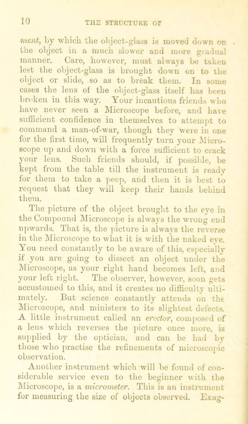 merit, by which, the object-glass is moved down on the object in a much slower and more gradual manner. Care, however, must always be taken lest the object-glass is brought down on to the object or slide, so as to break them. In some cases the lens of the object-glass itself has been broken in this way. Your incautious friends who have never seen a Microscope before, and have sufficient confidence in themselves to attempt to command a man-of-war, though they were in one for the first time, will frequently turn your Jlicro- scope up and down with a force sufficient to crack your lens. Such friends should, if possible, be kejit from the table till the instrument is ready for them to take a peep, and then it is best to request that they will keep their hands behind them. The pictui’e of the object brought to the eve in the Compound Microscope is always the wrong end upwards. That is, the picture is always the reverse in the Microscope to what it is with the naked eve. You need constantly to be aware of this, especially if you are going to dissect an object under the Microscope, as your right hand becomes left, and your left right. The observer, however, soon gets accustomed to this, and it creates no difficulty ulti- mately. But science constantly attends on the Microscope, and ministers to its slightest defects. A little instrument called an erector, composed of a lens which reverses the picture once more, is supplied by the optician, and can be had by those who practise the refinements of microscopic observation. Another instrument which will be found of con- siderable service even to the beginner with the Microscope, is a micrometer. This is an instrument for measuring the size of objects observed. Exag-
