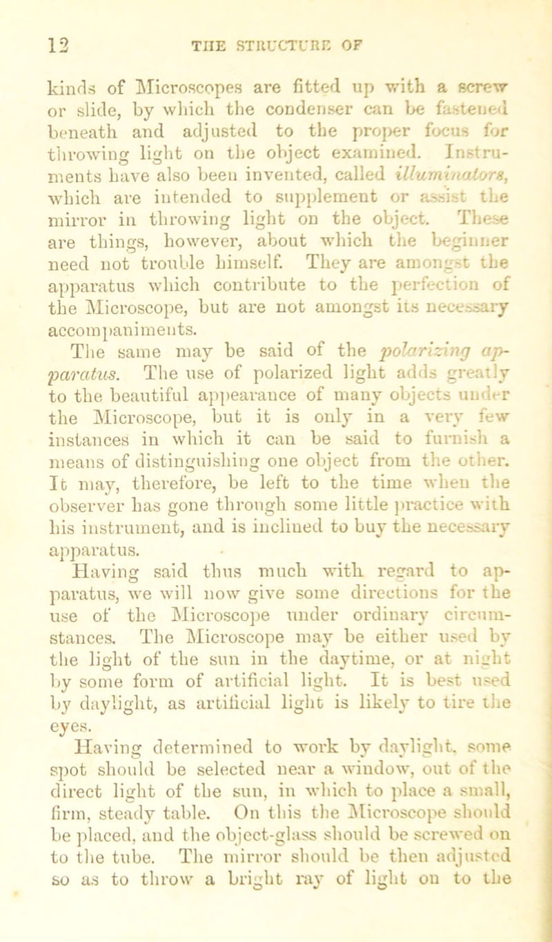 kinds of Microscopes are fitted up with a screw or slide, by which the condenser can be fastened beneath and adjusted to the proper focus for throwing light on the object examined. Instru- ments have also been invented, called illuminators, which are intended to supplement or assist the mirror in throwing light on the object. These are things, however, about which the beginner need not trouble himself. They are amongst the apparatus which contribute to the perfection of the Microscope, but are not amongst its necessary accompaniments. The same may be said of the polarizing ap- paratus. The use of polarized light adds greatly to the beautiful appearance of many objects under the Microscope, but it is only in a very few instances in which it can be said to furnish a means of distinguishing one object from the other. It may, therefore, be left to the time when the observer has gone through some little practice with his instrument, and is incliued to buy the necessary apparatus. Having said thus much with regard to ap- paratus, we will now give some directions for the use of the Microscope under ordinary circum- stances. The Microscope may be either used by the light of the sun in the daytime, or at night by some form of artificial light. It is best used by daylight, as artificial light is likely to tire the eyes. Having determined to work bv daylight, some spot should be selected near a window, out of the direct light of the sun, in which to place a small, firm, steady table. On this the Microscope should be placed, and the object-glass should be screwed on to the tube. The mirror should be then adjusted so as to throw a bright ray of light on to the
