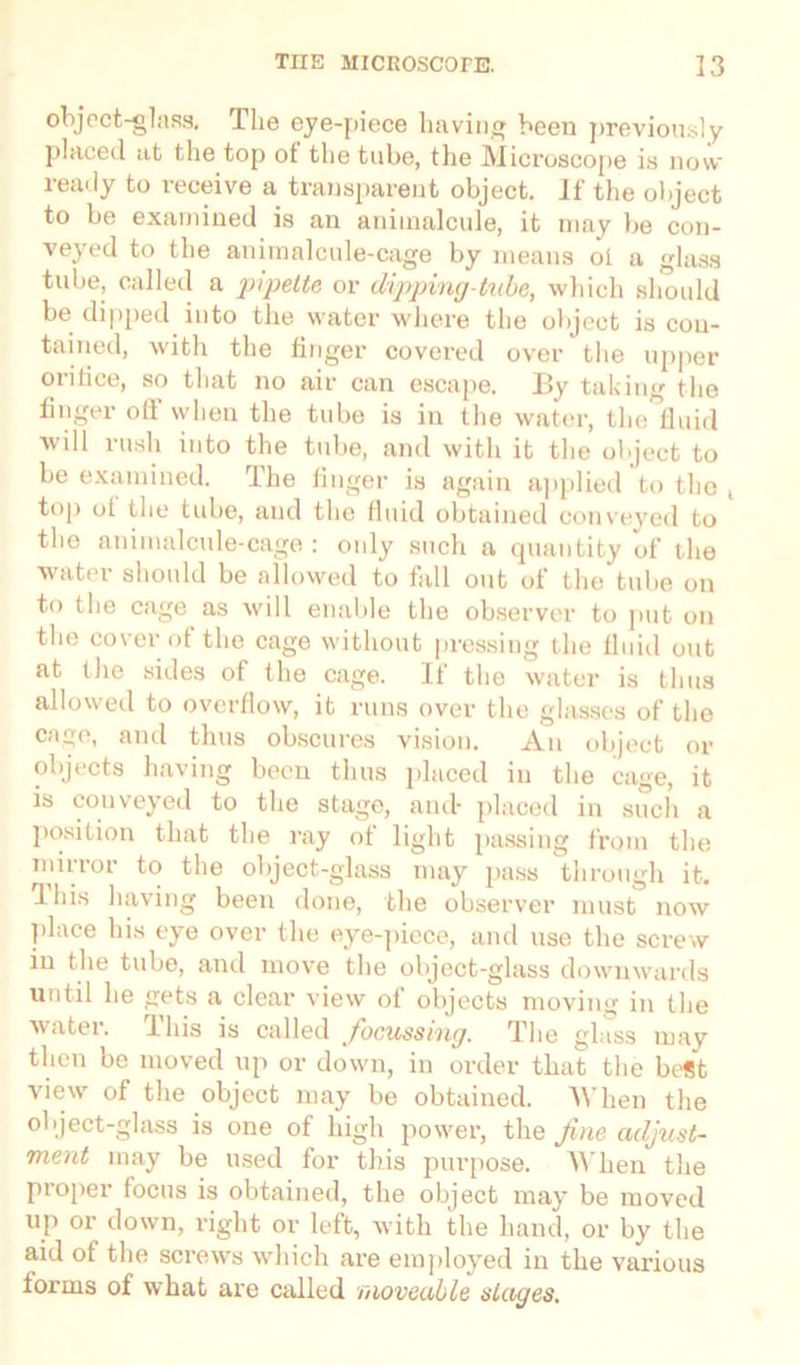 object-glass. The eye-piece having been previously placed at the top of the tube, the Microscope is now ready to receive a transparent object. If the object to be examined is an animalcule, it may be con- veyed to the animalcule-cage by means oi a glass tube, called a pipette or dipping-tube, which should be dipped into the water where the object is con- tained, with the linger covered over the upper oritice, so that no air can escape. By taking the finger ofl' when the tube is in the water, the fluid will rush into the tube, and with it the object to be examined. The finger is again applied to the , top ot the tube, and the fluid obtained conveyed to the animalcule-cage: only such a quantity of the water should be allowed to fall out of the tube on to the cage as will enable the observer to put on the cover ot the cage without pressing the fluid out at the sides of the cage. If the water is thus allowed to overflow, it runs over the glasses of the cage, and thus obscures vision. An object or objects having been thus placed in the cage, it is conveyed to the stage, and- placed in such a position that the ray of light passing from the mirror to the object-glass may pass through it. I his having been done, the observer must now place his eye over the eye-piece, and use the screw in the tube, and move the object-glass downwards until he gets a clear view of objects moving in the water. This is called focussing. The glass may then be moved up or down, in order that the best view of the object may be obtained. When the object-glass is one of high power, the fine adjust- ment may be used for this purpose. AVhen the piopex focus is obtained, the object may be moved up or down, right or left, with the hand, or by the aid of the screws which are employed in the various forms of what are called moveable stages.