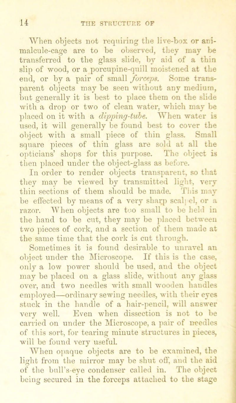 When objects not requiring tlie live-box or ani- malcule-cage are to be observed, they may be transferred, to the glass slide, by aid of a tbin slip of wood, or a porcupine-quill moistened at tbe end, or by a pair of small forceps. Some trans- parent objects may be seen without any medium, but generally it is best to place them on the slide with a drop or two of clean water, which may be placed on it with a dipping-tube. When water is used, it will generally be found best to cover the object with a small piece of thin glass. Small square pieces of thin glass are sold at all the opticians’ shops for this purpose. The object is then placed under the object-glass as before. In order to render objects transparent, so that they may be viewed by transmitted light, very thin sections of them should be made. This may be effected by means of a very sharp seal] el, or a razor. When objects are too small to be held in the hand to be cut, they may be placed between two pieces of cork, and a section of them made at the same time that the cork is cut through. Sometimes it is found desirable to unravel an object under the Microscope. If this is the case, only a low power should be used, and tbe object may be placed on a glass slide, without any glass over, and two needles with small wooden liaudles employed—ordinary sewing needles, with their eyes stuck in the handle of a hair-pencil, will answer very well. Even when dissection is not to be carried on under the Microscope, a pair of needles of this sort, for tearing minute structures in pieces, will be found very useful. When opaque objects are to be examined, the light from the mirror may be shut off, and the aid of the bull’s-eye condenser called in. The object being secured in the forceps attached to the stage