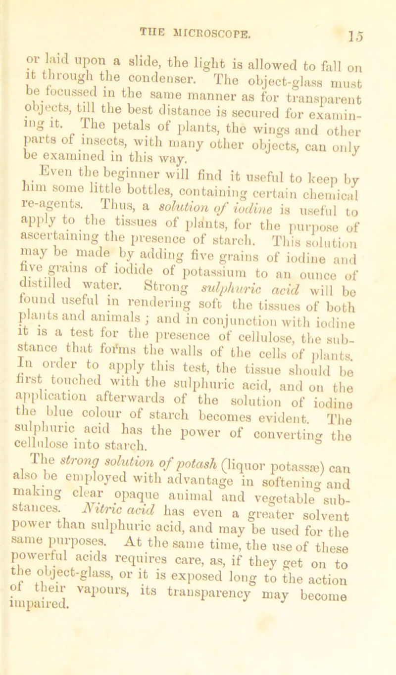 or laid upon a slide, the light is allowed to fall on it through the condenser. The object-glass must be focussed in the same manner as for transparent objects, til the best distance is secured for exarnin- mg it. The petals of plants, the wings and other parts of insects, with many other objects, can only be examined in this way. Even the beginner will find it useful to keep bv him some little bottles, containing certain chemical re-agents. Thus, a solution of iodine is useful to apply to the tissues of pldnts, for the purpose of ascertaining the presence of starch. This solution niay be made by adding five grains of iodine and five grains of iodide of potassium to an ounce of distilled water. Strong sulphuric acid will be found useful in rendering soft the tissues of both plants and animals ; and in conjunction with iodine it is a test for the presence of cellulose, the sub- stance that foi'ms the walls of the cells of plants In order to apply this test, the tissue should be first touched with the sulphuric acid, and on the application afterwards of the solution of iodine the blue colour of starch becomes evident. The sulphuric acid has the power of converting the cellulose into starch. The strong solution of potash (liquor potassse) can also be employed with advantage in softening and making clear opaque animal and vegetable’sub- stances I\ itnc acid has even a greater solvent power than sulphuric acid, and may be used for the same purposes. At the same time, the use of these powerful acids requires care, as, if they get on to the object-glass, or it is exposed long to the action of their vapours, its transparency may become