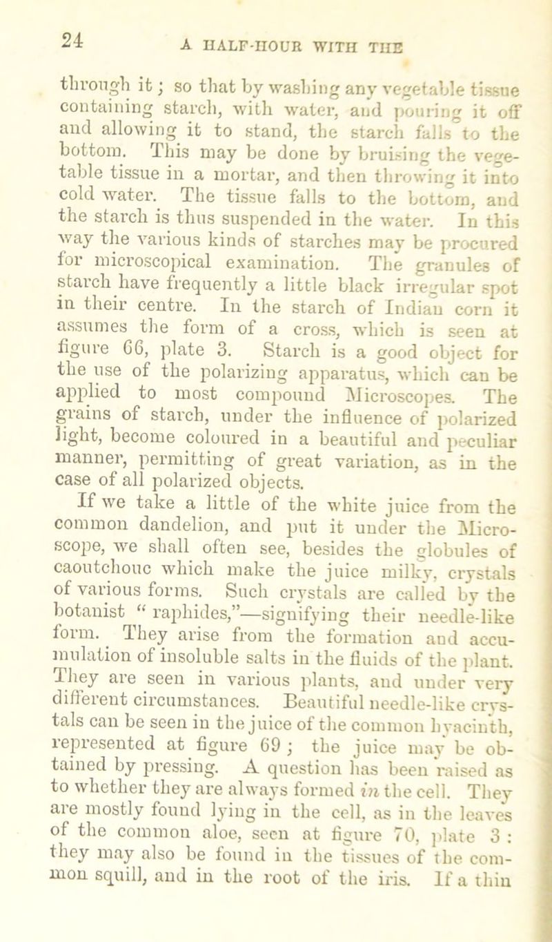 through it; so that by washing any vegetable tissue containing starch, with water, and pouring it off and allowing it to stand, the starch falls to the bottom. This may be done by bruising the vege- table tissue in a mortal-, and then throwing it into cold water. The tissue falls to the bottom, and the starch is thus suspended in the water. In this way the various kinds of starches may be procured tor microscopical examination. The granules of starch have frequently a little black irregular spot in their centre. In the starch of Indian corn it assumes the form of a cross, which is seen at figure G6, plate 3. Starch is a good object for the use of the polarizing apparatus, which can be applied to most compound Microscopes. The giains of starch, under the influence of polarized light, become coloured in a beautiful and peculiar manner, permitting of great variation, as in the case of all polarized objects. If we take a little of the white juice from the common dandelion, and put it under the Micro- scope, we shall often see, besides the globules of caoutchouc which make the juice rnilkv, crystals of various forms. Such crystals are called by the botanist “ raphides,”—signifying their needle-like lorm. They arise from the formation and accu- mulation of insoluble salts in the fluids of the plant. They aie seen in various plants, and under very difteient circumstances. Beautiful needle-like crvs- tals can be seen in the juice of the common hyacinth, represented at figure 69 ; the juice may be ob- tained by pressing. A question has been raised as to whether they are always formed in the cell. They are mostly found lying in the cell, as in the leaves of the common aloe, seen at figure 70, plate 3 : they may also be found in the tissues of the com- mon squill, and in the root of the iris. If a thin