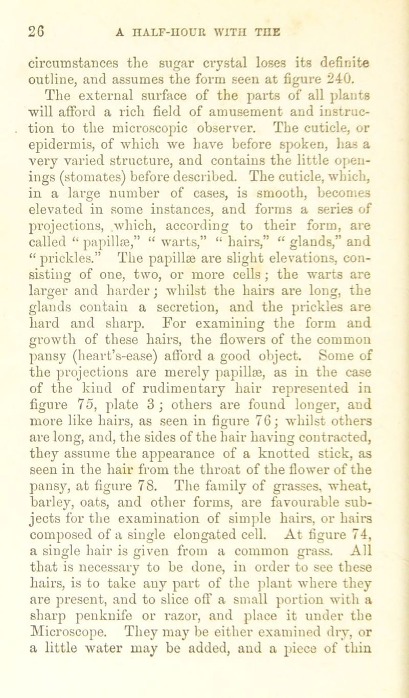 circumstances the sugar crystal loses its definite outline, and assumes the form seen at figure 240. The external surface of the parts of all plants will afford a l'ich field of amusement and instruc- tion to the microscopic observer. The cuticle, or epidermis, of which we have before spoken, has a very varied structure, and contains the little open- ings (stomates) before described. The cuticle, which, in a large number of cases, is smooth, becomes elevated in some instances, and forms a series of projections, which, according to their form, are called “ papillae,” “ warts,” “ hairs,” “ glands,” and “ prickles.” The papillae are slight elevations, con- sisting of one, two, or more cells; the warts are larger and harder; whilst the hairs are long, the glands contain a secretion, and the prickles are hard and sharp. For examining the form and growth of these hairs, the flowers of the common pansy (heart’s-ease) afford a good object. Some of the projections are merely papillae, as in the case of the kind of rudimentary hair represented in figure 75, plate 3 ; others are found longer, and more like hairs, as seen in figure 76; whilst others are long, and, the sides of the hair having contracted, they assume the appearance of a knotted stick, as seen in the hair from the throat of the flower of the pansy, at figure 78. The family of grasses, wheat, barley, oats, and other forms, are favourable sub- jects for the examination of simple hairs, or hairs composed of a single elongated cell. At figure 74, a single hair is given from a common grass. All that is necessary to be done, in order to see these hairs, is to take any part of the plant where they are present, and to slice off a small portion with a sharp penknife or razor, and place it under the Microscope. They may be either examined diy, or a little water may be added, and a piece of thin