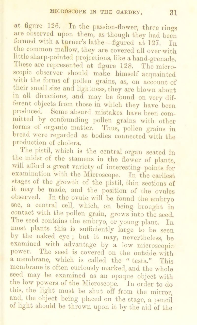 at figure 126. In the passion-flower, three rings are observed upon them, as though they had been formed with a turner’s lathe—figured at 127. Iu the common mallow, they are covered all over with little sharp-pointed projections, like a hand-grenade. These are represented at figure 128. The micro- scopic observer should make himself acquainted with the forms of pollen grains, as, on account of their small size and lightness, they are blown about in all directions, and nmy be found on very dif- ferent objects from those in which they have been piodneed. Some absurd mistakes have been com- mitted by confounding pollen grains with other forms of organic matter. Thus, pollen grains in bread were regarded as bodies connected with the production of cholera. The pistil, which is the central organ seated in the midst ot the stamens in the flower of plants, will afford a great variety of interesting points for examination with the Microscope. In the earliest stages ot the growth of the pistil, thin sections of it may be made, and the position of the ovules observed. In the ovule will be found the embryo sac, a central cell, which, on being brought in contact with the pollen grain, grows into the seed. The seed contains the embryo, or young plant. In most plants this is sufficiently large to be seen by the naked eye ; but it may, nevertheless, be examined with advantage by a low microscopic power. The seed is covered on the outside with a membrane, which is called the “ testa.” This membrane is often curiously marked, and the whole seed may be examined as an opaque object with the low powers of the Microscope. In order to do this, the light must be shut off from the mirror, and, the object being placed on the stage, a pencil ol light should be thrown upon it by the aid of the