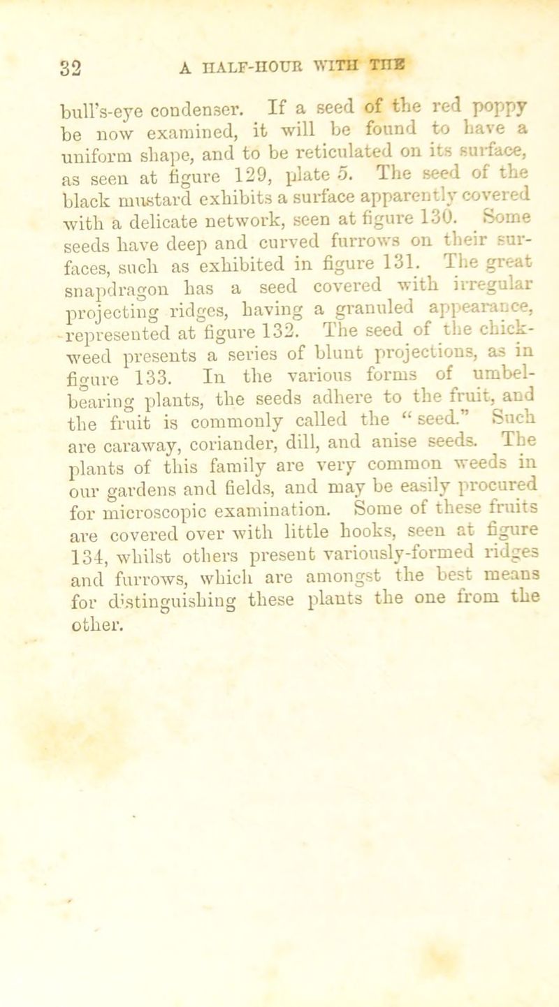 bull’s-eye condenser. If a seed of the red poppy be now examined, it will be found to have a uniform shape, and to be reticulated on its surface, as seen at figure 129, plate 5. The seed of the black mustard exhibits a surface apparently covered with a delicate network, seen at figure 130. Some seeds have deep and curved furrows on their sur- faces, such as exhibited in figure 131. The great snapdragon has a seed covered with irregular projecting ridges, having a granuled appearance, represented at figure 132. I he seed of the chick- weed presents a series of blunt projections, as in figure 133. In the various forms of umbel- bearing plants, the seeds adhere to the fruit, and the fruit is commonly called the “ seed.” Such are caraway, coriander, dill, and anise seeds. The plants of this family are very common weeds in our gardens and fields, and may be easily procured for microscopic examination. Some of these fruits are covered over with little hooks, seen at figure 134, whilst others preseut variously-formed ridges and furrows, which are amongst the best means for distinguishing these plants the one trom the other.