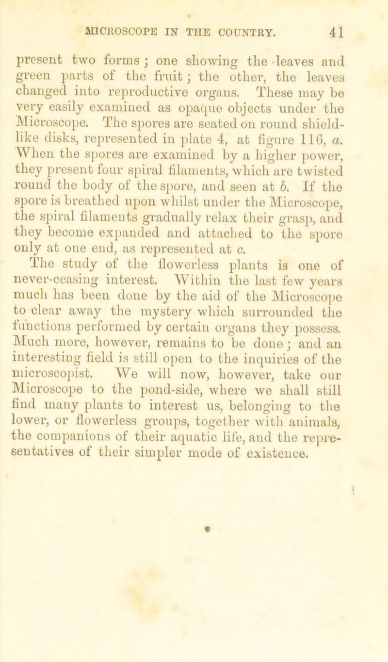 present two forms ; one showing the leaves and green parts of the fruit; the other, the leaves changed into reproductive organs. These may be very easily examined as opaque objects under the Microscope. The spores are seated on round shield- like disks, represented in plate 4, at figure 11G, a. When the spores are examined by a higher power, they present four spiral filaments, which are twisted round the body of the spore, and seen at b. If the spore is breathed upon whilst under the Microscope, the spiral filaments gradually relax their grasp, and they become expanded and attached to the spore only at one end, as represented at c. The study ot the llowerless plants is one of never-ceasing interest. Within the last few years much has been done by the aid of the Microscope to clear away the mystery which surrounded the functions performed by certain organs they possess. Much more, however, remains to be done; and an interesting field is still open to the inquiries of the microscopist. We will now, however, take our Microscope to the pond-side, where we shall still find many plants to interest us, belonging to the lower, or flowerless groups, together with animals, the companions of their aquatic life, and the repre- sentatives of their simpler mode of existence.