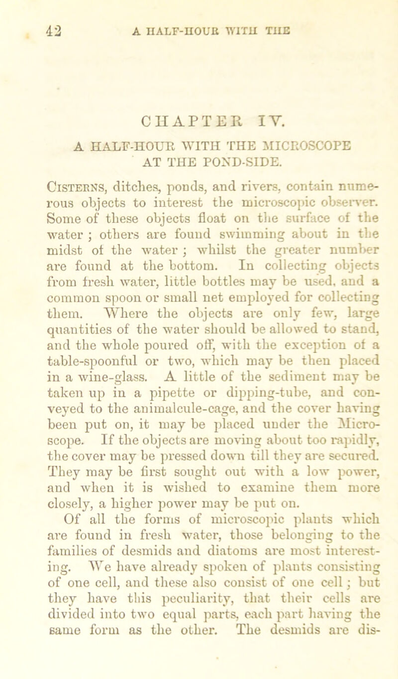 CHAPTER IV. A HALF-HOUR, WITH THE MICROSCOPE AT THE POND-SIDE. Cisterns, ditches, ponds, and rivers, contain nume- rous objects to interest the microscopic observer. Some of these objects float on the surface of the water ; others are found swimming about in the midst ot the water ; whilst the greater number are found at the bottom. In collecting objects from fresh water, little bottles may be used, and a common spoon or small net employed for collecting them. Where the objects are only few, large quantities of the water should be allowed to stand, and the whole poured off, with the exception of a table-spoonful or two, which may be then placed in a wine-glass. A little of the sediment may be taken up in a pipette or dipping-tube, and con- veyed to the animalcule-cage, and the cover having been put on, it may be placed under the Micro- scope. If the objects are moving about too rapidly, the cover may be pressed down till they are secured. They may be first sought out with a low power, and when it is wished to examine them more closely, a higher power may be put on. Of all the forms of microscopic plants which are found in fresh water, those belonging to the families of desmids and diatoms are most interest- ing. We have already spoken of plants consisting of one cell, and these also consist of one cell; but they have this peculiarity, that their cells are divided into two equal parts, each part having the same form as the other. The desmids are dis-