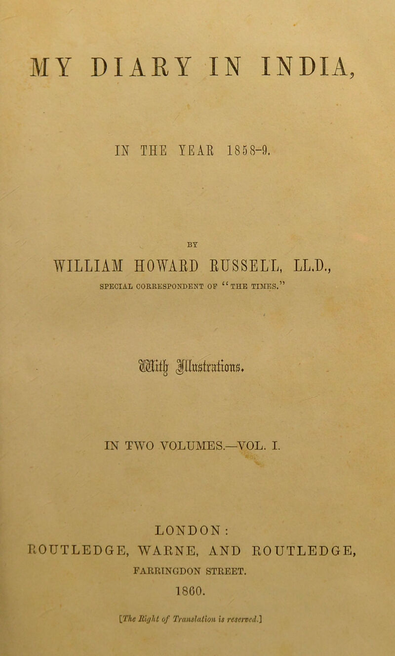 IN THE YEAR 1858-9. BY WILLIAM HOWARD RUSSELL, LUX, SPECIAL CORRESPONDENT OP “ THE TIMES.” IN TWO VOLUMES.—YOL. I. LONDON: ROUTLEDGE, WARNS, AND ROUTLEDGE, FARRINGDON STREET. 1860. [The Riijht of Translation is reserved.]
