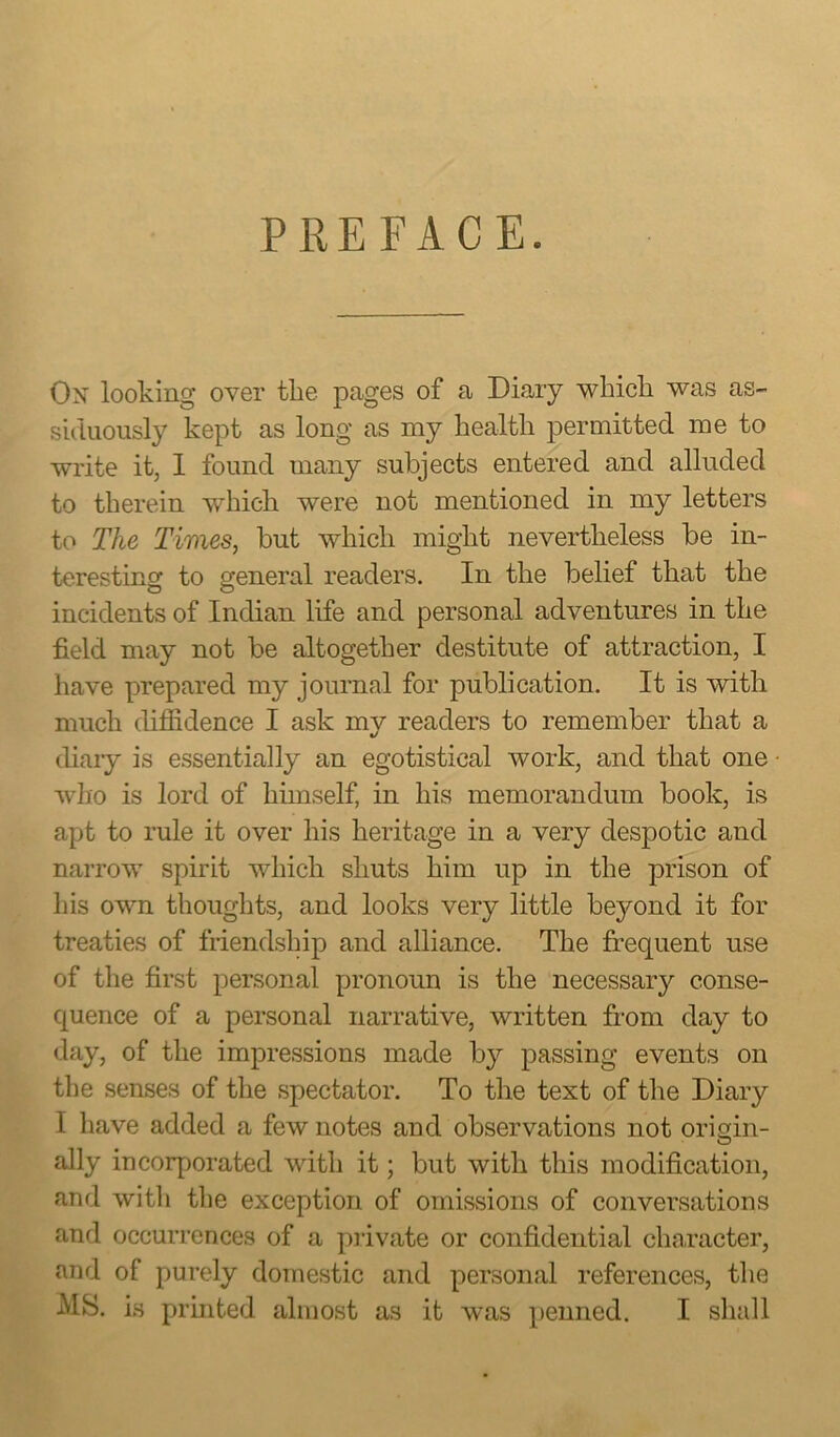 PREFACE. Ox looking over the pages of a Diary which was as- siduously kept as long as my health permitted me to write it, 1 found many subjects entered and alluded to therein which were not mentioned in my letters to The Times, but which might nevertheless be in- teresting to general readers. In the belief that the incidents of Indian life and personal adventures in the field may not be altogether destitute of attraction, I have prepared my journal for publication. It is with much diffidence I ask my readers to remember that a diary is essentially an egotistical work, and that one who is lord of himself, in his memorandum book, is apt to rule it over his heritage in a very despotic and narrow spirit which shuts him up in the prison of his own thoughts, and looks very little beyond it for treaties of friendship and alliance. The frequent use of the first personal pronoun is the necessary conse- quence of a personal narrative, written from day to day, of the impressions made by passing events on the senses of the spectator. To the text of the Diary 1 have added a few notes and observations not origin- ally incorporated with it; but with this modification, and with the exception of omissions of conversations and occurrences of a private or confidential character, and of purely domestic and personal references, the MS. is printed almost as it was penned. I shall