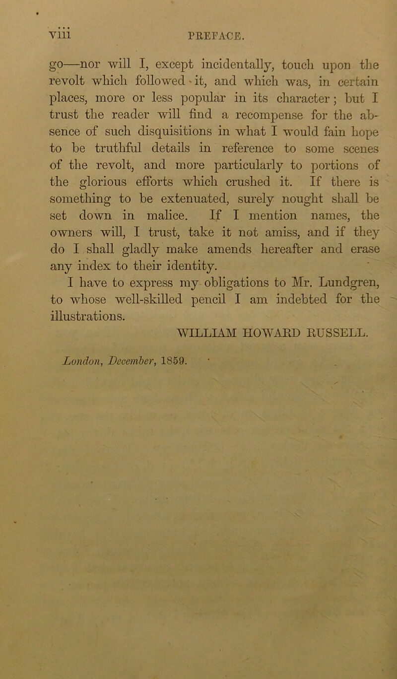 go—nor will I, except incidentally, touch upon the revolt which followed' it, and which was, in certain places, more or less popular in its character; but I trust the reader will find a recompense for the ab- sence of such disquisitions in what I would fain hope to be truthful details in reference to some scenes of the revolt, and more particularly to portions of the glorious efforts which crushed it. If there is something to be extenuated, surely nought shall be set down in malice. If I mention names, the owners will, I trust, take it not amiss, and if they do I shall gladly make amends hereafter and erase any index to their identity. I have to express my obligations to Mr. Lundgren, to whose well-skilled pencil I am indebted for the illustrations. WILLIAM HOWARD RUSSELL. London, December, 1859.