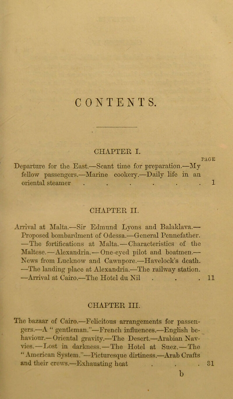 CONTENTS. CHAPTER I. PAGE Departure for the East.—Scant time for preparation.—My fellow passengers.—Marine cookery.—Daily life in an oriental steamer . . . . . 1 CHAPTER II. Arrival at Malta.—Sir Edmund Lyons and Balaklava.— Proposed bombardment of Odessa.—General Pennefatlier. — The fortifications at Malta. — Characteristics of the Maltese.—Alexandria.-—One-eyed pilot and boatmen.— News from Lucknow and Cawnpore.—Havelock’s death. —The landing place at Alexandria.—The railway station. —Arrival at Cairo.—The Hotel du Nil . . .11 CHAPTER III. The bazaar of Cairo.—Felicitous arrangements for passen- gers.—A “ gentleman.”—French influences.—English be- haviour.— Oriental gravity.—The Desert.—Arabian Nav- vies.— Lost in darkness. — The Hotel at Suez. — The “ American System.”—Picturesque dirtiness.—Arab Crafts and their crews.—Exhausting heat . . .31 b