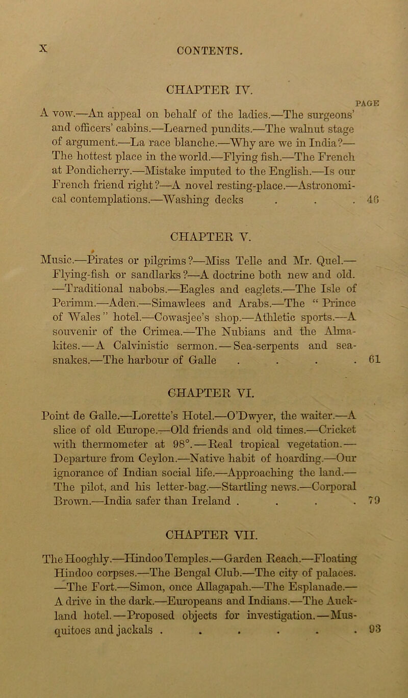 CHAPTER IV. PAGE A vow.—An appeal on behalf of the ladies.—The surgeons’ and officers’ cabins.—Learned pundits.—The walnut stage of argument.—La race blanche.—Why are we in India?— The hottest place in the world.—Flying fish.—The French at Pondicherry.—Mistake imputed to the English.—Is our French friend right ?—A novel resting-place.—Astronomi- cal contemplations.—Washing decks . . .40 CPIAPTER V. * Music.—Pirates or pilgrims?—Miss Telle and Mr. Quel.— Flying-fish or sandlarks ?—A doctrine both new and old. —Traditional nabobs.—Eagles and eaglets.—The Isle of Perimm.—Aden.—Simawlees and Arabs.—The “ Prince of Wales ” hotel.—Cowasjee’s shop.—Athletic sports.—A souvenir of the Crimea.—The Nubians and the Alma- Idtes.—A Calvinistic sermon. — Sea-serpents and sea- snakes.—The harbour of Galle . . . .61 CHAPTER VI. Point de Galle.—Lorette’s Hotel.—O’Dwyer, the waiter.—A shoe of old Europe.—Old friends and old times.—Cricket with thermometer at 98°.—Real tropical vegetation.— Departure from Ceylon.—Native habit of hoarding.—Our ignorance of Indian social life.—Approaching the land.— The pilot, and Iris letter-bag.—Startling news.—Corporal Brown.—India safer than Ireland . . . .79 CHAPTER VII. The Plooghly.—Hindoo Temples.—Garden Reach.—Floating Hindoo corpses.—The Bengal Club.—The city of palaces. —The Fort.—Simon, once Allagapah.—The Esplanade.— A drive in the dark.—Europeans and Indians.—The Auck- land hotel.—Proposed objects for investigation.—Mus- quitoes and jackals . . . . . .93