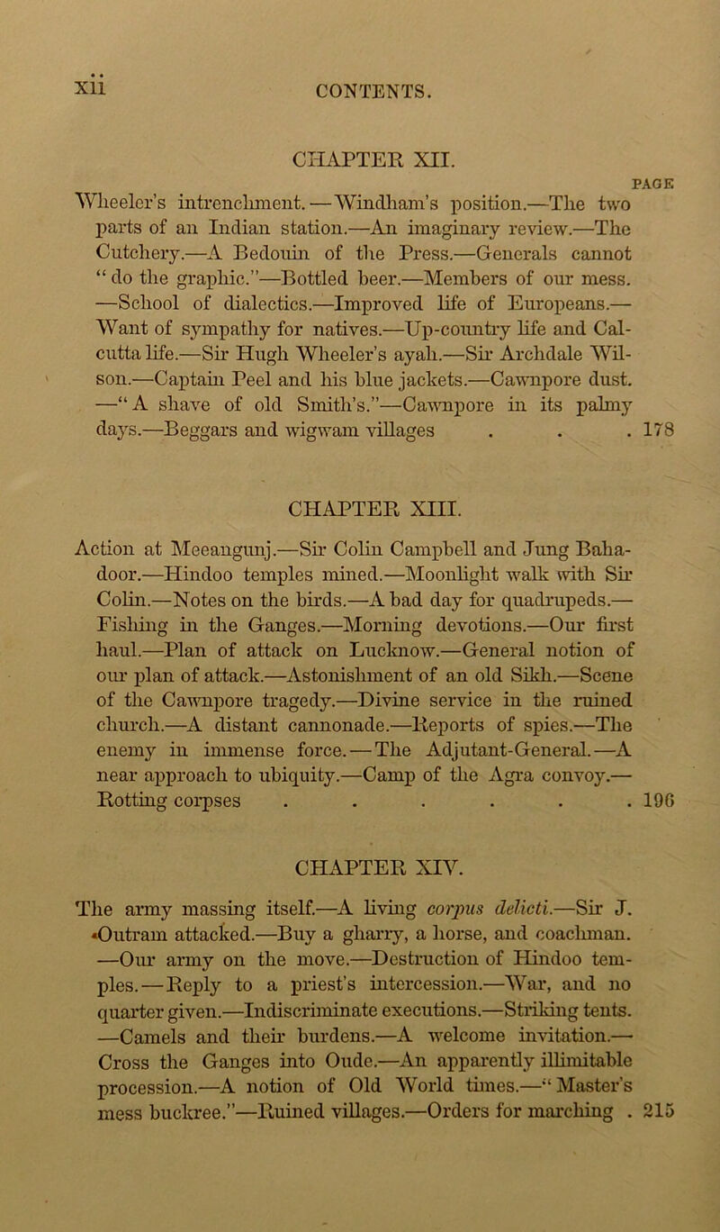 CHAPTER XII. PAGE Wheeler’s intrenchment.—Windham’s position.—The two parts of an Indian station.—An imaginary review.—The Cutchery.—A Bedouin of the Press.—Generals cannot “ do the graphic.”—Bottled beer.—Members of our mess. —School of dialectics.—Improved life of Europeans.— Want of sympathy for natives.—Up-country life and Cal- cutta life.—Sir Hugh Wheeler’s ayah.—Sir Archdale Wil- son.—Captain Peel and his blue jackets.—Cawnpore dust. —“A shave of old Smith’s.”—Cawnpore in its palmy days.—Beggars and wigwam villages . . . 178 CHAPTER XIII. Action at Meeangunj.—Sir Colin Campbell and Jung Baha- door.—Hindoo temples mined.—Moonlight walk with Sir Colin.—Notes on the birds.—A bad day for quadrupeds.— Fishing in the Ganges.—Morning devotions.—Our first haul.—Plan of attack on Lucknow.—General notion of our plan of attack.—Astonishment of an old Sikh.—Scene of the Cawnpore tragedy.—Divine service in the ruined church.—A distant cannonade.—Reports of spies.—The enem}r in immense force. — The Adjutant-General.—A near approach to ubiquity.—Camp of the Agra convoy.— Rotting corpses . . . . . .190 CHAPTER XIV. The army massing itself.—A living corpus delicti.—Sir J. •Outram attacked.—Buy a gharry, a horse, and coachman. —Our army on the move.—Destruction of Hindoo tem- ples.—Reply to a priest’s intercession.—War, and no quarter given.—Indiscriminate executions.—Striking tents. —Camels and their burdens.—A welcome invitation.— Cross the Ganges into Oude.—An apparently illimitable procession.—A notion of Old World tunes.—'‘Master’s mess buckree.”—Ruined villages.—Orders for marching . 215