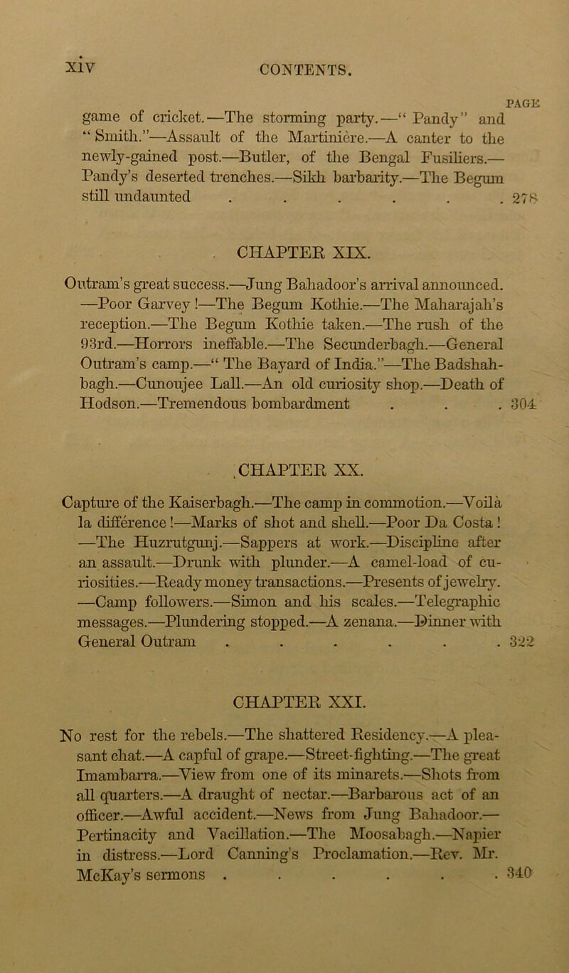 PAGK game of cricket.—The storming party.—“ Pandy” and “ Smith.”—Assault of the Martiniere.—A canter to the newly-gainecl post.—Butler, of the Bengal Fusiliers.— Pandy’s deserted trenches.—Sikh barbarity.—The Begum still undaunted . . . . . . 27S CHAPTER XIX. Outranks great success.—Jung Bahadoor’s arrival announced. —Poor Garvey !—The Begum Kothie.—The Maharajah’s reception.—The Begum Kothie taken.—The rush of the 93rd.—Horrors ineffable.—The Secunderbagh.—General Outranks camp.—“ The Bayard of India.”—The Badshah- bagh.—Cunoujee Lall.—An old curiosity shop.—Death of Hodson.—Tremendous bombardment . . . 304 .CHAPTER XX. Capture of the Kaiserbagh.—The camp in commotion.—Voila la difference!—Marks of shot and shell.—Poor Da Costa ! —The Huzrutgunj.—Sappers at work.—Discipline after an assault.—Drunk -with plunder.—A camel-load of cu- riosities.—Ready money transactions.—Presents of jewelry. —Camp followers.—Simon and his scales.—Telegraphic messages.—Plundering stopped.—A zenana.—Dinner with General Outram ...... 322 CHAPTER XXI. No rest for the rebels.—The shattered Residency.—A plea- sant chat.—A capful of grape.—Street-fighting.—The great Imambarra.—View from one of its minarets.'—Shots from all quarters.—A draught of nectar.—Barbarous act of an officer.—Awful accident.—News from Jung Bahadoor.— Pertinacity and Vacillation.—The Moosabagli.—Napier in distress.—Lord Canning’s Proclamation.—Rev. Mr. McKay’s sermons ...... 340