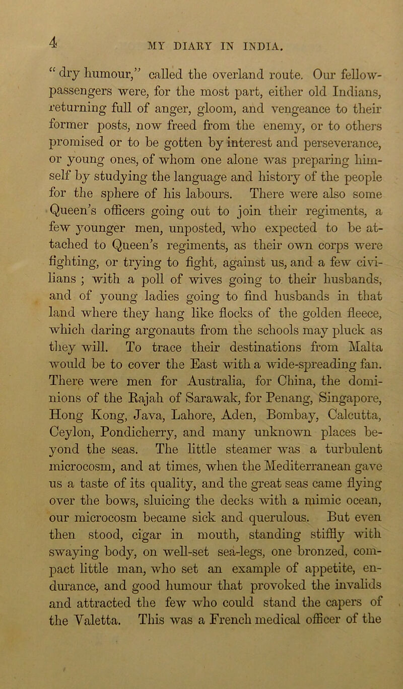 “ dry humour,” called the overland route. Our fellow- passengers were, for the most part, either old Indians, returning full of anger, gloom, and vengeance to their former posts, now freed from the enemy, or to others promised or to be gotten by interest and perseverance, or young ones, of whom one alone was preparing him- self by studying the language and history of the people for the sphere of his labours. There were also some Queens officers going out to join their regiments, a few younger men, unposted, who expected to be at- tached to Queen's regiments, as their own corps were fighting, or trying to fight, against us, and a few civi- lians ; with a poll of wives going to their husbands, and of young ladies going to find husbands in that land where they hang like flocks of the golden fleece, which daring argonauts from the schools may pluck as they will. To trace their destinations from Malta would be to cover the East with a wide-spreading fan. There were men for Australia, for China, the domi- nions of the Rajah of Sarawak, for Penang, Singapore, Hong Kong, Java, Lahore, Aden, Bombay, Calcutta, Ceylon, Pondicherry, and many unknown places be- yond the seas. The little steamer was a turbulent microcosm, and at times, when the Mediterranean gave us a taste of its quality, and the great seas came flying over the bows, sluicing the decks with a mimic ocean, our microcosm became sick and querulous. But even then stood, cigar in mouth, standing stiffly with swaying body, on well-set sea-legs, one bronzed, com- pact little man, who set an example of appetite, en- durance, and good humour that provoked the invalids and attracted the few who could stand the capers of the Yaletta. This was a French medical officer of the
