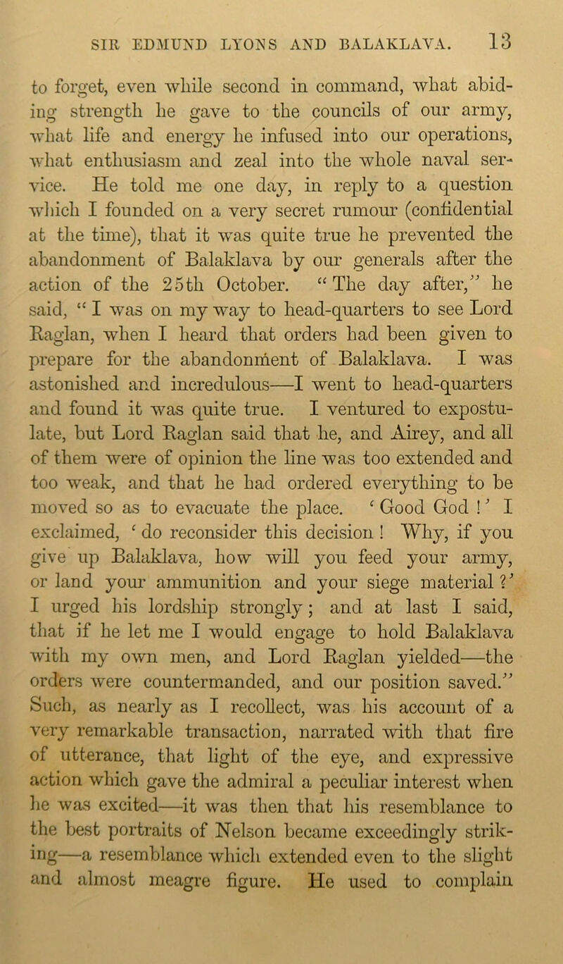 to forget, even while second in command, what abid- ing strength he gave to the councils of our army, what life and energy he infused into our operations, what enthusiasm and zeal into the whole naval ser- vice. He told me one day, in reply to a question which I founded on a very secret rumour (confidential at the time), that it was quite true he prevented the abandonment of Balaklava by our generals after the action of the 25th October. “ The day after,” he said, “ I was on my way to head-quarters to see Lord Raglan, when I heard that orders had been given to prepare for the abandonment of Balaklava. I was astonished and incredulous—I went to head-quarters and found it was quite true. I ventured to expostu- late, but Lord Raglan said that he, and Airey, and all of them were of opinion the line was too extended and too weak, and that he had ordered everything to be moved so as to evacuate the place. ‘ Good God !' I exclaimed, ‘ do reconsider this decision ! Why, if you give up Balaklava, how will you feed your army, or land your ammunition and your siege material V I urged his lordship strongly; and at last I said, that if he let me I would engage to hold Balaklava with my own men, and Lord Raglan yielded—the orders were countermanded, and our position saved.” Such, as nearly as I recollect, was his account of a very remarkable transaction, narrated with that fire of utterance, that light of the eye, and expressive action which gave the admiral a peculiar interest when he was excited—it was then that his resemblance to the best portraits of Nelson became exceedingly strik- ing—a resemblance which extended even to the slight and almost meagre figure. He used to complain