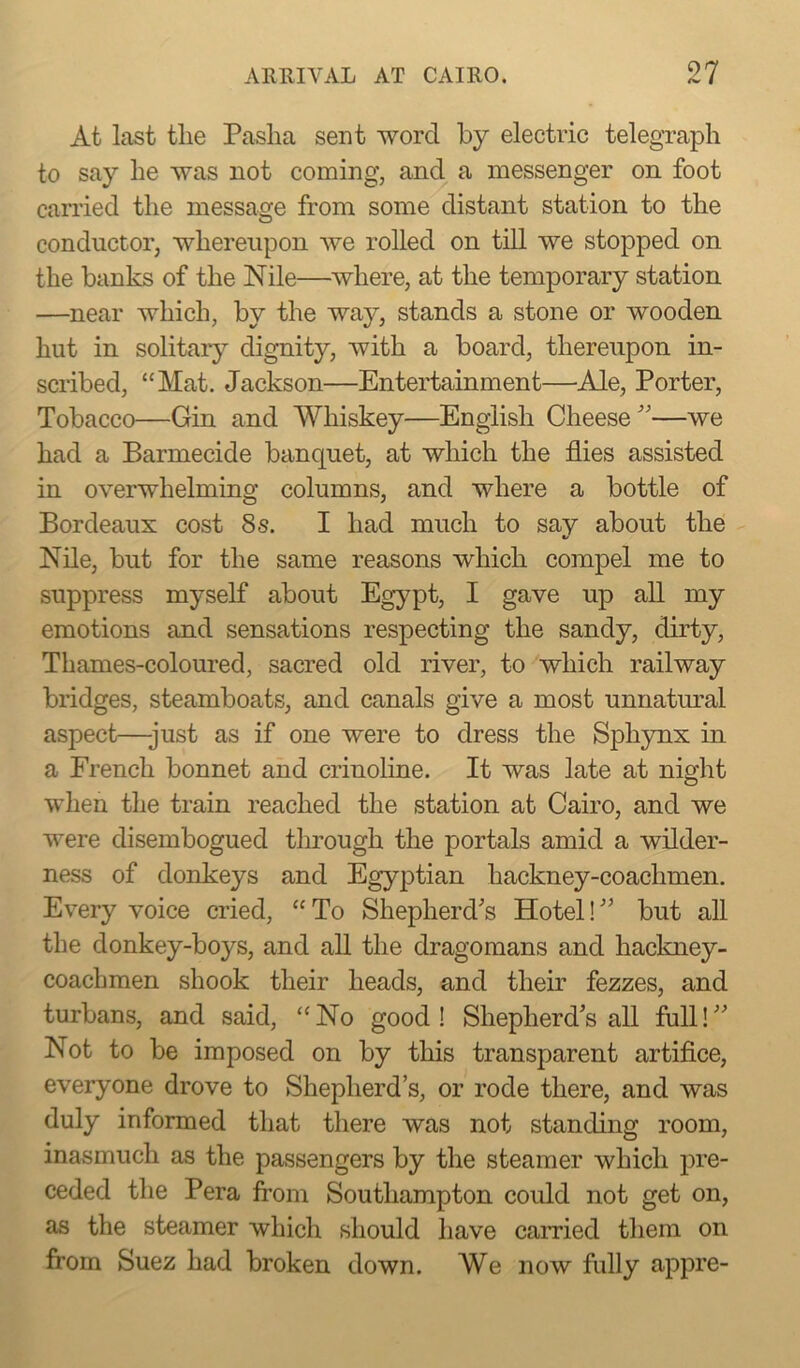 At last the Paslia sent word by electric telegraph to say he was not coming, and a messenger on foot carried the message from some distant station to the conductor, whereupon we rolled on till we stopped on the banks of the Nile—where, at the temporary station —near which, by the way, stands a stone or wooden hut in solitary dignity, with a board, thereupon in- scribed, “Mat. Jackson—Entertainment—Ale, Porter, Tobacco—Gin and Whiskey—English Cheese ”—we had a Barmecide banquet, at which the flies assisted in overwhelming columns, and where a bottle of Bordeaux cost 8s. I had much to say about the Nile, but for the same reasons which compel me to suppress myself about Egypt, I gave up all my emotions and sensations respecting the sandy, dirty, Thames-coloured, sacred old river, to which railway bridges, steamboats, and canals give a most unnatural aspect—-just as if one were to dress the Sphynx in a French bonnet and crinoline. It was late at night when the train reached the station at Cairo, and we were disembogued through the portals amid a wilder- ness of donkeys and Egyptian hackney-coachmen. Every voice cried, “ To Shepherd's Hotel! ” but all the donkey-boys, and all the dragomans and hackney- coachmen shook their heads, and their fezzes, and turbans, and said, “No good! Shepherd’s all full!” Not to be imposed on by this transparent artifice, everyone drove to Shepherd’s, or rode there, and was duly informed that there was not standing room, inasmuch as the passengers by the steamer which pre- ceded the Pera from Southampton could not get on, as the steamer which should have earned them on from Suez had broken down. We now fully appre-