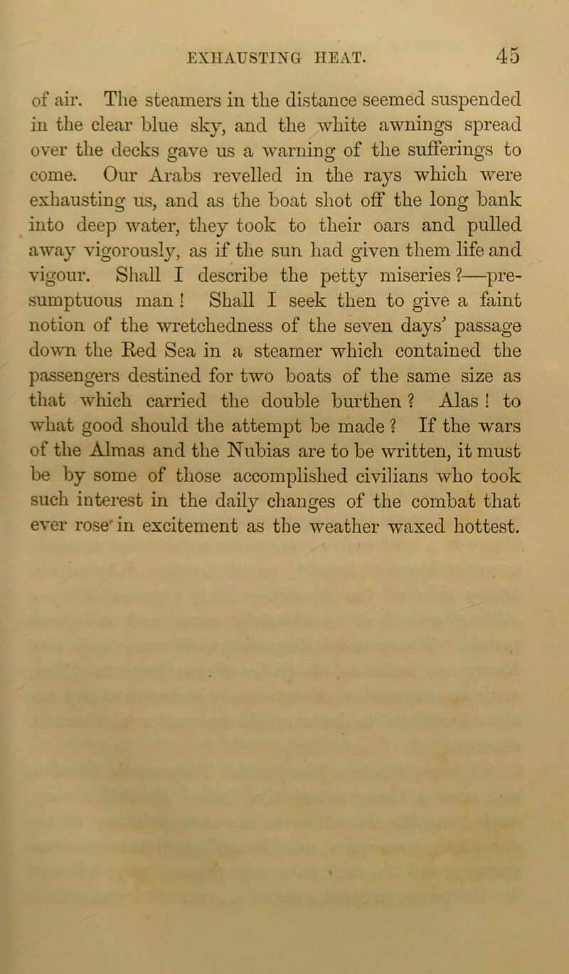of air. The steamers in the distance seemed suspended in the clear blue sky, and the white awnings spread over the decks gave us a warning of the sufferings to come. Our Arabs revelled in the rays which were exhausting us, and as the boat shot off the long bank into deep water, they took to their oars and pulled away vigorously, as if the sun liad given them life and vigour. Shall I describe the petty miseries ?—pre- sumptuous man ! Shall I seek then to give a faint notion of the wretchedness of the seven days' passage down the Red Sea in a steamer which contained the passengers destined for two boats of the same size as that which carried the double burthen ? Alas ! to what good should the attempt be made ? If the wars of the Almas and the Nubias are to be written, it must be by some of those accomplished civilians who took such interest in the daily changes of the combat that ever rose in excitement as the weather waxed hottest.