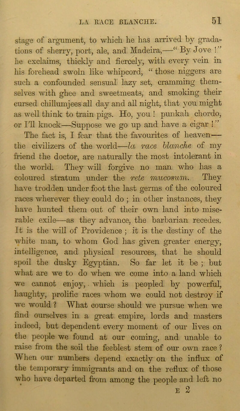stage of argument, to which he has arrived by grada- tions of sherry, port, ale, and Madeira,—“ By Jove ! ” he exclaims, thickly and fiercely, with every vein in his forehead swoln like whipcord, “ those niggers are such a confounded sensual lazy set, cramming them- selves with ghee and sweetmeats, and smoking their cursed chillumjees all day and all night, that you might as well think to train pigs. Ho, you ! punkah chordo, or 111 knock—Suppose we go up and have a cigar ! ” The fact is, I fear that the favourites of heaven— the civilizers of the world—la race blanche of my friend the doctor, are naturally the most intolerant in the world. They will forgive no man who has a coloured stratum under the rete mucosum. They have trodden under foot the last germs of the coloured races wherever they could do ; in other instances, they have hunted them out of their own land into mise- rable exile—as they advance, the barbarian recedes. It is the will of Providence ; it is the destiny of the white man, to whom God has given greater energy, intelligence, and physical resources, that he should spoil the dusky Egyptian. So far let it be ; but what are we to do when we come into a land which we cannot enjoy, ■ which is peopled by powerful, haughty, prolific races whom we could not destroy if we would ? What course should we pursue when we find ourselves in a great empire, lords and masters indeed, but dependent every moment of our lives on the people we found at our coming, and unable to raise from the soil the feeblest stem of our own race ? When our numbers depend exactly on the influx of the temporary immigrants and on the reflux of those who have departed from among the people and left no E 2